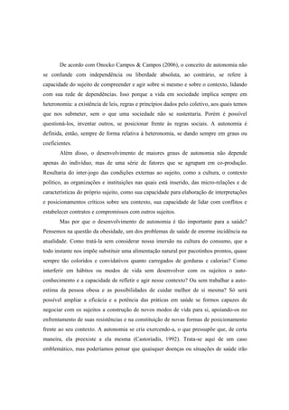 De acordo com Onocko Campos & Campos (2006), o conceito de autonomia não
se confunde com independência ou liberdade absoluta, ao contrário, se refere à
capacidade do sujeito de compreender e agir sobre si mesmo e sobre o contexto, lidando
com sua rede de dependências. Isso porque a vida em sociedade implica sempre em
heteronomia: a existência de leis, regras e princípios dados pelo coletivo, aos quais temos
que nos submeter, sem o que uma sociedade não se sustentaria. Porém é possível
questioná-los, inventar outros, se posicionar frente às regras sociais. A autonomia é
definida, então, sempre de forma relativa à heteronomia, se dando sempre em graus ou
coeficientes.
Além disso, o desenvolvimento de maiores graus de autonomia não depende
apenas do indivíduo, mas de uma série de fatores que se agrupam em co-produção.
Resultaria do inter-jogo das condições externas ao sujeito, como a cultura, o contexto
político, as organizações e instituições nas quais está inserido, das micro-relações e de
características do próprio sujeito, como sua capacidade para elaboração de interpretações
e posicionamentos críticos sobre seu contexto, sua capacidade de lidar com conflitos e
estabelecer contratos e compromissos com outros sujeitos.
Mas por que o desenvolvimento de autonomia é tão importante para a saúde?
Pensemos na questão da obesidade, um dos problemas de saúde de enorme incidência na
atualidade. Como tratá-la sem considerar nossa imersão na cultura do consumo, que a
todo instante nos impõe substituir uma alimentação natural por pacotinhos prontos, quase
sempre tão coloridos e convidativos quanto carregados de gorduras e calorias? Como
interferir em hábitos ou modos de vida sem desenvolver com os sujeitos o auto-
conhecimento e a capacidade de refletir e agir nesse contexto? Ou sem trabalhar a auto-
estima da pessoa obesa e as possibilidades de cuidar melhor de si mesma? Só será
possível ampliar a eficácia e a potência das práticas em saúde se formos capazes de
negociar com os sujeitos a construção de novos modos de vida para si, apoiando-os no
enfrentamento de suas resistências e na constituição de novas formas de posicionamento
frente ao seu contexto. A autonomia se cria exercendo-a, o que pressupõe que, de certa
maneira, ela preexiste a ela mesma (Castoriadis, 1992). Trata-se aqui de um caso
emblemático, mas poderíamos pensar que quaisquer doenças ou situações de saúde irão
 