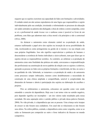 requerer que os sujeitos exercitem sua capacidade de lidar com limitações e adversidades.
O cuidado estará em não sermos reprodutores de uma lógica que responsabiliza o sujeito
individualmente pela sua condição, invertendo e reformulando os processos de educação
em saúde centrados na palestra não-dialogada e cheia de ordens a serem cumpridas, como
se só o profissional de saúde tivesse voz e soubesse como é possível se livrar de um
problema, com falas que adentram mais a ética moral e de princípios e não a contextual
(Alves, 2008).
Ao destacar a autonomia como elemento central na co-produção de saúde,
estamos reafirmando o papel ativo dos sujeitos na invenção de novas possibilidades de
vida, recolocando-os como protagonistas na gestão de si mesmo e na sua relação com
suas próprias fragilidades. Isso não significa supervalorizar a potência do humano e
desconsiderar a existência de limites individuais e sócio-culturais, nem quer dizer que os
sujeitos devam se responsabilizar sozinhos. Ao contrário, ao enfatizar a co-produção de
autonomia como uma finalidade das práticas em saúde, convocamos a responsabilização
dos profissionais na constituição de novos padrões de relação com os sujeitos e coletivos,
apoiando as pessoas no lidar com as próprias limitações e interferindo, de fato, no curso e
na qualidade da vida. Sobretudo, se tomarmos a co-produção de saúde e de autonomia
como processos sempre imbricados, teremos como desdobramento a necessidade de
construção de uma clínica ampliada e compartilhada, sensível à complexidade das
dimensões do humano e aberta à participação dos sujeitos na elaboração de escolhas e
projetos.
Pois ao enfatizarmos a autonomia, colocamos em questão como vem sendo
entendido o conceito de dependência. Hoje esse é um termo visto no sentido negativo,
pois depender significa ser incompleto – um dos valores nada ressaltados pela nossa
sociedade. Há uma separação entre o sentido público e privado dessa palavra (Sennett,
2004). Na vida privada, é a dependência que une as pessoas. Uma criança seria incapaz
de crescer se não fossem seus cuidadores. Um casal não se relacionaria se não fossem
seus afetos. Na esfera pública, contudo, a dependência entra como vergonha, como se as
redes se formassem por compaixão ao outro e fosse indicativo de fracasso no mundo
competitivo.
 