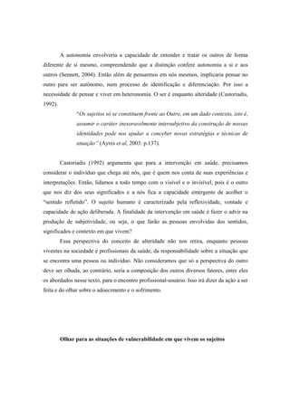 A autonomia envolveria a capacidade de entender e tratar os outros de forma
diferente de si mesmo, compreendendo que a distinção confere autonomia a si e aos
outros (Sennett, 2004). Então além de pensarmos em nós mesmos, implicaria pensar no
outro para ser autônomo, num processo de identificação e diferenciação. Por isso a
necessidade de pensar e viver em heteronomia. O ser é enquanto alteridade (Castoriadis,
1992).
“Os sujeitos só se constituem frente ao Outro, em um dado contexto, isto é,
assumir o caráter inexoravelmente intersubjetivo da construção de nossas
identidades pode nos ajudar a conceber novas estratégias e técnicas de
atuação” (Ayres et al, 2003: p.137).
Castoriadis (1992) argumenta que para a intervenção em saúde, precisamos
considerar o indivíduo que chega até nós, que é quem nos conta de suas experiências e
interpretações. Então, lidamos a todo tempo com o visível e o invisível, pois é o outro
que nos diz dos seus significados e a nós fica a capacidade emergente de acolher o
“sentido refletido”. O sujeito humano é caracterizado pela reflexividade, vontade e
capacidade de ação deliberada. A finalidade da intervenção em saúde é fazer o advir na
produção de subjetividade, ou seja, o que farão as pessoas envolvidas dos sentidos,
significados e contexto em que vivem?
Essa perspectiva do conceito de alteridade não nos retira, enquanto pessoas
viventes na sociedade e profissionais da saúde, da responsabilidade sobre a situação que
se encontra uma pessoa ou indivíduo. Não consideramos que só a perspectiva do outro
deve ser olhada, ao contrário, seria a composição dos outros diversos fatores, entre eles
os abordados nesse texto, para o encontro profissional-usuário. Isso irá dizer da ação a ser
feita e do olhar sobre o adoecimento e o sofrimento.
Olhar para as situações de vulnerabilidade em que vivem os sujeitos
 