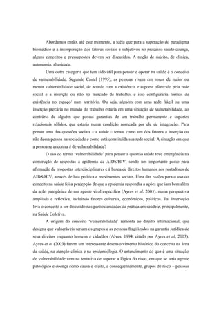 Abordamos então, até este momento, a idéia que para a superação do paradigma
biomédico e a incorporação dos fatores sociais e subjetivos no processo saúde-doença,
alguns conceitos e pressupostos devem ser discutidos. A noção de sujeito, de clínica,
autonomia, alteridade.
Uma outra categoria que tem sido útil para pensar e operar na saúde é o conceito
de vulnerabilidade. Segundo Castel (1995), as pessoas vivem em zonas de maior ou
menor vulnerabilidade social, de acordo com a existência e suporte oferecido pela rede
social e a inserção ou não no mercado de trabalho, e isso configuraria formas de
existência no espaço/ num território. Ou seja, alguém com uma rede frágil ou uma
inserção precária no mundo do trabalho estaria em uma situação de vulnerabilidade, ao
contrário de alguém que possui garantias de um trabalho permanente e suportes
relacionais sólidos, que estaria numa condição nomeada por ele de integração. Para
pensar uma das questões sociais – a saúde – temos como um dos fatores a inserção ou
não dessa pessoa na sociedade e como está constituída sua rede social. A situação em que
a pessoa se encontra é de vulnerabilidade?
O uso do termo ‘vulnerabilidade’ para pensar a questão saúde teve emergência na
construção de respostas à epidemia de AIDS/HIV, sendo um importante passo para
afirmação de propostas interdisciplinares e à busca de direitos humanos aos portadores de
AIDS/HIV, através de luta política e movimentos sociais. Uma das razões para o uso do
conceito na saúde foi a percepção de que a epidemia respondia a ações que iam bem além
da ação patogênica de um agente viral específico (Ayres et al, 2003), numa perspectiva
ampliada e reflexiva, incluindo fatores culturais, econômicos, políticos. Tal interseção
leva o conceito a ser discutido nas particularidades da prática em saúde e, principalmente,
na Saúde Coletiva.
A origem do conceito ‘vulnerabilidade’ remonta ao direito internacional, que
designa que vulneráveis seriam os grupos e as pessoas fragilizados na garantia jurídica de
seus direitos enquanto homens e cidadãos (Alves, 1994, citado por Ayres et al, 2003).
Ayres et al (2003) fazem um interessante desenvolvimento histórico do conceito na área
da saúde, na atenção clínica e na epidemiologia. O entendimento do que é uma situação
de vulnerabilidade vem na tentativa de superar a lógica do risco, em que se teria agente
patológico e doença como causa e efeito, e consequentemente, grupos de risco – pessoas
 