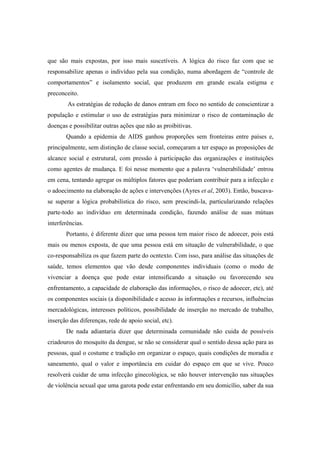 que são mais expostas, por isso mais suscetíveis. A lógica do risco faz com que se
responsabilize apenas o indivíduo pela sua condição, numa abordagem de “controle de
comportamentos” e isolamento social, que produzem em grande escala estigma e
preconceito.
As estratégias de redução de danos entram em foco no sentido de conscientizar a
população e estimular o uso de estratégias para minimizar o risco de contaminação de
doenças e possibilitar outras ações que não as proibitivas.
Quando a epidemia de AIDS ganhou proporções sem fronteiras entre países e,
principalmente, sem distinção de classe social, começaram a ter espaço as proposições de
alcance social e estrutural, com pressão à participação das organizações e instituições
como agentes de mudança. E foi nesse momento que a palavra ‘vulnerabilidade’ entrou
em cena, tentando agregar os múltiplos fatores que poderiam contribuir para a infecção e
o adoecimento na elaboração de ações e intervenções (Ayres et al, 2003). Então, buscava-
se superar a lógica probabilística do risco, sem prescindi-la, particularizando relações
parte-todo ao indivíduo em determinada condição, fazendo análise de suas mútuas
interferências.
Portanto, é diferente dizer que uma pessoa tem maior risco de adoecer, pois está
mais ou menos exposta, de que uma pessoa está em situação de vulnerabilidade, o que
co-responsabiliza os que fazem parte do ocntexto. Com isso, para análise das situações de
saúde, temos elementos que vão desde componentes individuais (como o modo de
vivenciar a doença que pode estar intensificando a situação ou favorecendo seu
enfrentamento, a capacidade de elaboração das informações, o risco de adoecer, etc), até
os componentes sociais (a disponibilidade e acesso às informações e recursos, influências
mercadológicas, interesses políticos, possibilidade de inserção no mercado de trabalho,
inserção das diferenças, rede de apoio social, etc).
De nada adiantaria dizer que determinada comunidade não cuida de possíveis
criadouros do mosquito da dengue, se não se considerar qual o sentido dessa ação para as
pessoas, qual o costume e tradição em organizar o espaço, quais condições de moradia e
saneamento, qual o valor e importância em cuidar do espaço em que se vive. Pouco
resolverá cuidar de uma infecção ginecológica, se não houver intervenção nas situações
de violência sexual que uma garota pode estar enfrentando em seu domicílio, saber da sua
 