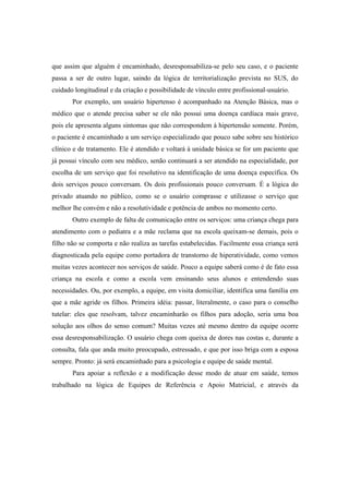 que assim que alguém é encaminhado, desresponsabiliza-se pelo seu caso, e o paciente
passa a ser de outro lugar, saindo da lógica de territorialização prevista no SUS, do
cuidado longitudinal e da criação e possibilidade de vínculo entre profissional-usuário.
Por exemplo, um usuário hipertenso é acompanhado na Atenção Básica, mas o
médico que o atende precisa saber se ele não possui uma doença cardíaca mais grave,
pois ele apresenta alguns sintomas que não correspondem à hipertensão somente. Porém,
o paciente é encaminhado a um serviço especializado que pouco sabe sobre seu histórico
clínico e de tratamento. Ele é atendido e voltará à unidade básica se for um paciente que
já possui vínculo com seu médico, senão continuará a ser atendido na especialidade, por
escolha de um serviço que foi resolutivo na identificação de uma doença específica. Os
dois serviços pouco conversam. Os dois profissionais pouco conversam. É a lógica do
privado atuando no público, como se o usuário comprasse e utilizasse o serviço que
melhor lhe convém e não a resolutividade e potência de ambos no momento certo.
Outro exemplo de falta de comunicação entre os serviços: uma criança chega para
atendimento com o pediatra e a mãe reclama que na escola queixam-se demais, pois o
filho não se comporta e não realiza as tarefas estabelecidas. Facilmente essa criança será
diagnosticada pela equipe como portadora de transtorno de hiperatividade, como vemos
muitas vezes acontecer nos serviços de saúde. Pouco a equipe saberá como é de fato essa
criança na escola e como a escola vem ensinando seus alunos e entendendo suas
necessidades. Ou, por exemplo, a equipe, em visita domiciliar, identifica uma família em
que a mãe agride os filhos. Primeira idéia: passar, literalmente, o caso para o conselho
tutelar: eles que resolvam, talvez encaminharão os filhos para adoção, seria uma boa
solução aos olhos do senso comum? Muitas vezes até mesmo dentro da equipe ocorre
essa desresponsabilização. O usuário chega com queixa de dores nas costas e, durante a
consulta, fala que anda muito preocupado, estressado, e que por isso briga com a esposa
sempre. Pronto: já será encaminhado para a psicologia e equipe de saúde mental.
Para apoiar a reflexão e a modificação desse modo de atuar em saúde, temos
trabalhado na lógica de Equipes de Referência e Apoio Matricial, e através da
 