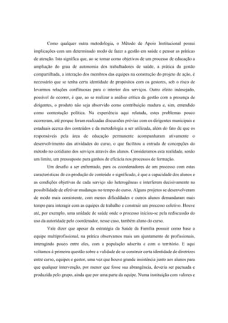 Como qualquer outra metodologia, o Método de Apoio Institucional possui
implicações com um determinado modo de fazer a gestão em saúde e pensar as práticas
de atenção. Isto significa que, ao se tomar como objetivos de um processo de educação a
ampliação do grau de autonomia dos trabalhadores de saúde, a prática da gestão
compartilhada, a interação dos membros das equipes na construção do projeto de ação, é
necessário que se tenha certa identidade de propósitos com os gestores, sob o risco de
levarmos relações conflituosas para o interior dos serviços. Outro efeito indesejado,
possível de ocorrer, é que, ao se realizar a análise crítica da gestão com a presença de
dirigentes, o produto não seja absorvido como contribuição madura e, sim, entendido
como contestação política. Na experiência aqui relatada, estes problemas pouco
ocorreram, até porque foram realizadas discussões prévias com os dirigentes municipais e
estaduais acerca dos conteúdos e da metodologia a ser utilizada, além do fato de que os
responsáveis pela área de educação permanente acompanharam ativamente o
desenvolvimento das atividades do curso, o que facilitou a entrada de concepções do
método no cotidiano dos serviços através dos alunos. Consideramos esta realidade, senão
um limite, um pressuposto para ganhos de eficácia nos processos de formação.
Um desafio a ser enfrentado, para os coordenadores de um processo com estas
características de co-produção de conteúdo e significado, é que a capacidade dos alunos e
as condições objetivas de cada serviço são heterogêneas e interferem decisivamente na
possibilidade de efetivar mudanças no tempo do curso. Alguns projetos se desenvolveram
de modo mais consistente, com menos dificuldades e outros alunos demandaram mais
tempo para interagir com as equipes de trabalho e construir um processo coletivo. Houve
até, por exemplo, uma unidade de saúde onde o processo iniciou-se pela rediscussão do
uso da autoridade pelo coordenador, nesse caso, também aluno do curso.
Vale dizer que apesar da estratégia da Saúde da Família possuir como base a
equipe multiprofissional, na prática observamos mais um ajuntamento de profissionais,
interagindo pouco entre eles, com a população adscrita e com o território. E aqui
voltamos à primeira questão sobre a validade de se construir certa identidade de diretrizes
entre curso, equipes e gestor, uma vez que houve grande insistência junto aos alunos para
que qualquer intervenção, por menor que fosse sua abrangência, deveria ser pactuada e
produzida pelo grupo, ainda que por uma parte da equipe. Numa instituição com valores e
 