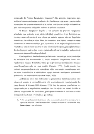 composição de Projetos Terapêuticos Singulares20
. São conceitos importantes para
analisar e intervir em situações semelhantes às relatadas, que estão sendo experimentados
no cotidiano das práticas assistenciais e de ensino, visto que são arranjos e dispositivos
para lidar com questões emergentes no modo de produzir saúde atual.
O Projeto Terapêutico Singular é um conjunto de propostas terapêuticas
articuladas para a atenção a um sujeito individual ou coletivo. É um dispositivo que
envolve o desenvolvimento de uma clínica que valoriza aspectos além do diagnóstico
biomédico e da medicação como forma de tratamento. Mas implica também no modo
institucional de operar nos serviços, pois a construção de um projeto terapêutico deve ser
resultado de uma discussão coletiva de uma equipe interdisciplinar, pressupõe formação
de vínculo com o usuário, bem como a participação dele na formulação e andamento do
tratamento e responsabilização profissional.
É na importância do vínculo entre profissionais e usuários que o conceito Equipe
de Referência está fundamentado. A relação terapêutica longitundinal como linha
reguladora do processo de trabalho permite que os profissionais acompanhem o processo
saúde/doença/intervenção de cada usuário (Campos, 1999). Gradativamente, isso
estimula a responsabilização pela produção de saúde, pois quando o usuário passa a ter
um nome e uma história, a implicação da equipe aumenta e as respostas profissionais
poderão não ser estereotipadas (Onocko Campos, 2003).
A idéia é que um ou mais profissionais se aproximem de maneira especial de certo
número de usuários e responsabilizem-se pelo acompanhamento e resolutividade dos
casos (Furtado & Miranda, 2006; Campos, 1999). Isso faz com que o profissional e a
equipe conheçam na singularidade o modo de viver do sujeito, sua história de vida, os
sentidos e significados no adoecimento, participando ativamente e colocando-se como
co-responsável pela cura e resolução do que o aflige.
1. 20
Para um aprofundamento da discussão sobre esses conceitos, dispositivos e arranjos, ver os
capítulos 8 deste livro “Apoio Matricial como Tecnologia de Gestão e Articulação em Rede.
Gustavo Nunes e suas referências.
 