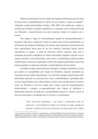 Diferentes profissionais devem compor uma Equipe de Referência, para que entre
eles possa haver compartilhamento de saberes em seus núcleos e campos de atuação21
,
reforçando o poder interdisciplinar (Campos, 1999; 2003). Isso exigirá que a equipe se
encontre para construir os projetos terapêuticos e se enxergue como co-responsável pela
sua elaboração e desenvolvimento das ações propostas, sempre em conjunto com o
usuário.
Para superar a lógica do encaminhamento seguido de desresponsabilização, é
necessário, além disso, reorganizar a forma de contato entre as áreas especializadas e os
profissionais das Equipes de Referência. No arranjo Apoio Matricial, os profissionais das
áreas especializadas fazem parte de um eixo matricial, oferecendo suporte técnico
especializado às equipes. A partir de discussões clínicas conjuntas, apoio para a
construção de projetos terapêuticos ou mesmo intervenções conjuntas concretas com as
equipes (consultas, visitas domiciliares, entre outras), os profissionais matriciais podem
contribuir para o aumento da capacidade resolutiva das equipes, qualificando-as para uma
atenção ampliada em saúde que contemple a complexidade da vida dos sujeitos.
O trabalho na lógica matricial permite distinguir as situações individuais e sociais
que podem ser acompanhadas pela Equipe de Referência, daquelas demandas que
necessitam de uma atenção especializada, a ser oferecida na própria unidade básica pelos
profissionais matriciais ou, de acordo com o risco, a vulnerabilidade e a gravidade, pelos
serviços especializados ou por outras instâncias sociais como conselho tutelar, assistência
social, etc. Pretende-se, com isso, romper com a prática usual dos encaminhamentos
indiscriminados e produzir co-responsabilização entre Equipe de Referência e
profissionais matriciais, de modo que o encaminhamento preserve o vínculo e possa ser
feito com outra lógica: a do diálogo entre os serviços e os profissionais.
“Uma observação importante, e que altera a tradicional noção de
referência e contra-referência vigente nos sistemas de saúde: quando um
paciente se utiliza de um serviço matricial, ele nunca deixa de ser cliente
21
Os conceitos de campo e núcleo de competências e responsabilidades foram desenvolvidos por Campos
(2000b) para distinguir os saberes e práticas peculiares a cada profissão (núcleo), dos saberes, práticas e
responsabilidades comuns a todos os profissionais de saúde (campo). Haveria uma sobreposição de limites
 