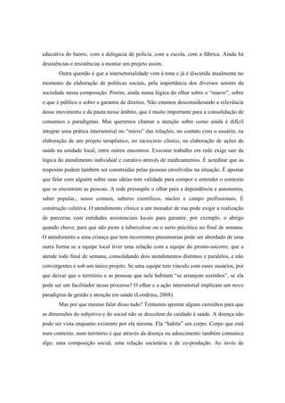 educativa do bairro, com a delegacia de polícia, com a escola, com a fábrica. Ainda há
desistências e resistências a montar um projeto assim.
Outra questão é que a intersetorialidade vem à tona e já é discutida atualmente no
momento da elaboração de políticas sociais, pela importância dos diversos setores da
sociedade nessa composição. Porém, ainda numa lógica do olhar sobre o “macro”, sobre
o que é público e sobre a garantia de direitos. Não estamos desconsiderando a relevância
desse movimento e da pauta nesse âmbito, que é muito importante para a consolidação de
consensos e paradigmas. Mas queremos chamar a atenção sobre como ainda é difícil
integrar uma prática intersetorial no “micro” das relações, no contato com o usuário, na
elaboração de um projeto terapêutico, no raciocínio clínico, na elaboração de ações de
saúde na unidade local, entre outros encontros. Executar trabalho em rede exige sair da
lógica do atendimento individual e curativo através de medicamentos. É acreditar que as
respostas podem também ser construídas pelas pessoas envolvidas na situação. É apostar
que falar com alguém sobre suas idéias tem validade para compor e entender o contexto
que se encontram as pessoas. A rede pressupõe o olhar para a dependência e autonomia,
saber popular,, senso comum, saberes científicos, núcleo e campo profissionais. É
construção coletiva. O atendimento clínico a um morador de rua pode exigir a realização
de parcerias com entidades assistenciais locais para garantir, por exemplo, o abrigo
quando chove; para que não piore a tuberculose ou o surto psicótico no final de semana.
O atendimento a uma criança que tem recorrentes pneumonias pode ser abordado de uma
outra forma se a equipe local tiver uma relação com a equipe do pronto-socorro, que a
atende todo final de semana, consolidando dois atendimentos distintos e paralelos, e não
convergentes e sob um único projeto. Se uma equipe tem vínculo com esses usuários, por
que deixar que o território e as pessoas que nele habitam “se arranjem sozinhos”, se ela
pode ser um facilitador nesse processo? O olhar e a ação intersetorial implicam um novo
paradigma de gestão e atenção em saúde (Londrina, 2008).
Mas por que mesmo falar disso tudo? Tentamos apontar alguns caminhos para que
as dimensões do subjetivo e do social não se descolem do cuidado à saúde. A doença não
pode ser vista enquanto existente por ela mesma. Ela “habita” um corpo. Corpo que está
num contexto, num território e que através da doença ou adoecimento também comunica
algo, uma composição social, uma relação societária e de co-produção. Ao invés de
 