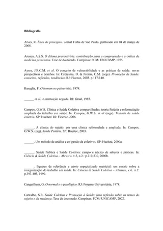 Bibliografia
Alves, R. Ética de princípios. Jornal Folha de São Paulo, publicado em 04 de março de
2008.
Arouca, A.S.S. O dilema preventivista: contribuição para a compreensão e a crítica da
medicina preventiva. Tese de doutorado. Campinas: FCM/ UNICAMP, 1975.
Ayres, J.R.C.M. et al. O conceito de vulnerabilidade e as práticas de saúde: novas
perspectivas e desafios. In: Czeresnia, D. & Freitas, C.M. (orgs). Promoção da Saúde:
conceitos, reflexões, tendências. RJ: Fiocruz, 2003. p.117-140.
Basaglia, F. O homem no pelourinho. 1974.
______ et al. A instituição negada. RJ: Graal, 1985.
Campos, G.W.S. Clínica e Saúde Coletiva compartilhadas: teoria Paidéia e reformulação
ampliada do trabalho em saúde. In: Campos, G.W.S. et al (orgs). Tratado de saúde
coletiva. SP: Hucitec/ RJ: Fiocruz, 2006.
______. A clínica do sujeito: por uma clínica reformulada e ampliada. In: Campos,
G.W.S. (org). Saúde Paidéia. SP: Hucitec, 2003.
______. Um método de análise e co-gestão de coletivos. SP: Hucitec, 2000a.
______. Saúde Pública e Saúde Coletiva: campo e núcleo de saberes e práticas. In:
Ciência & Saúde Coletiva – Abrasco. v.5, n.2.: p.219-230, 2000b.
______. Equipes de referência e apoio especializado matricial: um ensaio sobre a
reorganização do trabalho em saúde. In: Ciência & Saúde Coletiva – Abrasco, v.4, n.2:
p.393-403, 1999.
Canguilhem, G. O normal e o patológico. RJ: Forense-Universitária, 1978.
Carvalho, S.R. Saúde Coletiva e Promoção à Saúde: uma reflexão sobre os temas do
sujeito e da mudança. Tese de doutorado. Campinas: FCM/ UNICAMP, 2002.
 