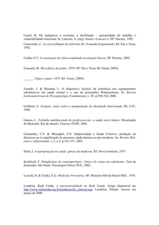 Castel, R. Da indigência à exclusão, a desfiliação – precariedade do trabalho e
vulnerabilidade relacional. In: Lancetti, A. (org). Saúde e Loucura 4. SP: Hucitec, 1995.
Castoriadis, C. As encruzilhadas do labirinto III: O mundo fragmentado. RJ: Paz e Terra,
1992.
Cunha, G.T. A construção da clínica ampliada na atenção básica. SP: Hucitec, 2005.
Foucault, M. Microfísica do poder. 1979. SP: Paz e Terra/ RJ: Graal, 2005a.
______. Vigiar e punir. 1975. RJ: Vozes, 2005b.
Furtado, J. & Miranda, L. O dispositivo 'técnico' de referência nos equipamentos
substitutivos em saúde mental e o uso da psicanálise Winnicottiana. In: Revista
Latinoamericana de Psicopatologia Fundamental, v. IX: p.508-524, 2006.
Goffman, E. Estigma: notas sobre a manipulação da identidade deteriorada. RJ: LTC,
1988.
Gomes, L. Trabalho multifacetado de professores/as: a saúde entre limites. Dissertação
de Mestrado. Rio de Janeiro: Fiocruz/ ENSP, 2002.
Guimarães, C.F. & Meneghel, S.N. Subjetividade e Saúde Coletiva: produção de
discursos na re-significação do processo saúde-doença no pós-moderno. In: Revista Mal-
estar e subjetividade. v.3, n.2: p.353-371, 2003.
Illich, I. A expropriação da saúde: gênese da medicina. RJ: Nova Fronteira, 1975.
Knobloch, F. Patoplastias do contemporâneo: clínica do corpo em sofrimento. Tese de
doutorado. São Paulo: Psicologia Clínica/ PUC, 2002.
Leavell, H. & Clarke, E.G. Medicina Preventiva. SP: McGraw-Hill do Brasil MEC, 1976.
Londrina. Rede Unida. A intersetorialidade na Rede Unida. Artigo disponível em
http://www.redeunida.org.br/producao/div_interset.asp. Londrina, Paraná. Acesso em
março de 2008.
 
