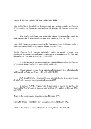 Manzan, R. Escrever a clínica. SP: Casa do Psicólogo, 1998.
Minayo, M.C.de S. Contribuições da antropologia para pensar a saúde. In: Campos,
G.W.S. et al (orgs). Tratado de saúde coletiva. SP: Hucitec/ RJ: Fiocruz, 2006. p.201-
230.
______. Um desafio sociológico para a educação médica. Representações sociais de
saúde e doença. In: Revista Brasileira de Educação Médica. v.15, n.1: p.1-32, 1991.
Nunes, E.D. A doença como processo social. In: Canesqui, A.M. (org). Ciências sociais e
saúde para o ensino médico. SP: Fapesp/ Hucitec, 2000. p.217-229.
Onocko Campos, R. O encontro trabalhador usuário na atenção à saúde: uma
contribuição da narrativa psicanalítica ao tema do sujeito na saúde coletiva. In: Ciência &
Saúde Coletiva – Abrasco. v.10, n.3: p.573-583, 2005.
______. A gestão: espaço de intervenção, análise e especificidades técnicas. In: Campos,
G.W.S. (org). Saúde Paidéia. SP: Hucitec, 2003. p.122-149.
______. Clínica: a palavra negada. Sobre as práticas clínicas nos serviços substitutivos de
saúde mental. In: Saúde em Debate. v.25, n.58: p.98-111, 2001.
______ et al. Salud Colectiva y psicoanálisis: una retomada teórica desde las prácticas
de salud en lo contemporáneo. Comunicação pessoal, 2007.
______ & Campos, G.W.S. Co-construção de autonomia: o sujeito em questão. In:
Campos, G.W.S. et al (orgs). Tratado de saúde coletiva. SP: Hucitec/ RJ: Fiocruz, 2006.
p.669-688.
Rosen, G. Da polícia médica à medicina social. RJ: Graal, 1979.
Santos, M. O lugar e o cotidiano. In: A natureza do espaço. SP: Edusp, 2002.
Scliar, M. Do mágico ao social: a trajetória da saúde pública. SP: Senac, 2002.
 