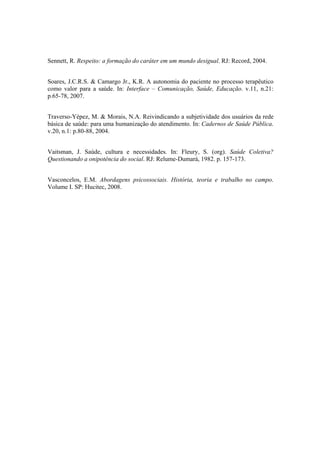 Sennett, R. Respeito: a formação do caráter em um mundo desigual. RJ: Record, 2004.
Soares, J.C.R.S. & Camargo Jr., K.R. A autonomia do paciente no processo terapêutico
como valor para a saúde. In: Interface – Comunicação, Saúde, Educação. v.11, n.21:
p.65-78, 2007.
Traverso-Yépez, M. & Morais, N.A. Reivindicando a subjetividade dos usuários da rede
básica de saúde: para uma humanização do atendimento. In: Cadernos de Saúde Pública.
v.20, n.1: p.80-88, 2004.
Vaitsman, J. Saúde, cultura e necessidades. In: Fleury, S. (org). Saúde Coletiva?
Questionando a onipotência do social. RJ: Relume-Dumará, 1982. p. 157-173.
Vasconcelos, E.M. Abordagens psicossociais. História, teoria e trabalho no campo.
Volume I. SP: Hucitec, 2008.
 