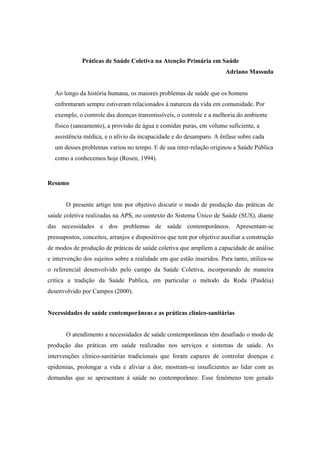 Práticas de Saúde Coletiva na Atenção Primária em Saúde
Adriano Massuda
Ao longo da história humana, os maiores problemas de saúde que os homens
enfrentaram sempre estiveram relacionados à natureza da vida em comunidade. Por
exemplo, o controle das doenças transmissíveis, o controle e a melhoria do ambiente
físico (saneamento), a provisão de água e comidas puras, em volume suficiente, a
assistência médica, e o alívio da incapacidade e do desamparo. A ênfase sobre cada
um desses problemas variou no tempo. E de sua inter-relação originou a Saúde Pública
como a conhecemos hoje (Rosen, 1994).
Resumo
O presente artigo tem por objetivo discutir o modo de produção das práticas de
saúde coletiva realizadas na APS, no contexto do Sistema Único de Saúde (SUS), diante
das necessidades e dos problemas de saúde contemporâneos. Apresentam-se
pressupostos, conceitos, arranjos e dispositivos que tem por objetivo auxiliar a construção
de modos de produção de práticas de saúde coletiva que ampliem a capacidade de análise
e intervenção dos sujeitos sobre a realidade em que estão inseridos. Para tanto, utiliza-se
o referencial desenvolvido pelo campo da Saúde Coletiva, incorporando de maneira
crítica a tradição da Saúde Publica, em particular o método da Roda (Paidéia)
desenvolvido por Campos (2000).
Necessidades de saúde contemporâneas e as práticas clínico-sanitárias
O atendimento a necessidades de saúde contemporâneas têm desafiado o modo de
produção das práticas em saúde realizadas nos serviços e sistemas de saúde. As
intervenções clínico-sanitárias tradicionais que foram capazes de controlar doenças e
epidemias, prolongar a vida e aliviar a dor, mostram-se insuficientes ao lidar com as
demandas que se apresentam à saúde no contemporâneo. Esse fenômeno tem gerado
 