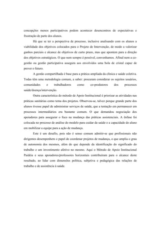 concepções menos participativos podem acontecer desencontros de expectativas e
frustração de parte dos alunos.
Há que se ter a perspectiva de processo, inclusive analisando com os alunos a
viabilidade dos objetivos colocados para o Projeto de Intervenção, de modo a valorizar
ganhos parciais e alcance de objetivos de curto prazo, mas que apontem para a direção
dos objetivos estratégicos. O que nem sempre é possível, convenhamos. Afinal nem a co-
gestão ou gestão participativa assegura aos envolvidos uma bola de cristal capaz de
prever o futuro.
A gestão compartilhada é base para a prática ampliada da clínica e saúde coletiva.
Todas têm uma metodologia comum, a saber: procuram considerar os sujeitos usuários,
comunidades e trabalhadores como co-produtores dos processos
saúde/doença/intervenção.
Outra característica do método de Apoio Institucional é priorizar as atividades nas
práticas sanitárias como tema dos projetos. Observou-se, talvez porque grande parte dos
alunos tivesse papel de administrar serviços de saúde, que a tentação em permanecer em
processos intermediários era bastante comum. O que demandou negociação dos
apoiadores para assegurar o foco na mudança das práticas assistenciais. A ênfase foi
colocada no processo de análise do modelo para cuidar da saúde e a capacidade do aluno
em mobilizar a equipe para a ação de mudança.
Este é um desafio, pois não é senso comum admitir-se que profissionais não
dirigentes desempenhem o papel de coordenar projetos de mudança, o que amplia o grau
de autonomia dos mesmos, além do que depende da identificação do significado do
trabalho e um investimento afetivo no mesmo. Aqui o Método de Apoio Institucional
Paidéia e seus apoiadores/professores horizontais contribuíram para o alcance deste
resultado, ao lidar com dimensões política, subjetiva e pedagógica das relações de
trabalho e de assistência à saúde.
 