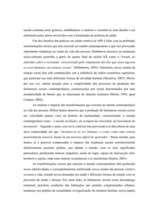 tensão cotidiana entre gestores, trabalhadores e usuários e constitui-se num desafio a ser
enfrentado pelos atores envolvidos com a formulação de políticas de saúde.
Um dos desafios das práticas em saúde coletiva na APS é lidar com as profundas
transformações sociais que tem ocorrido no mundo contemporâneo e que tem provocado
importantes mudanças no modo de vida das pessoas. Hobsbawm descreve as mudanças
sócio-culturais ocorridas a partir do quarto final do século XX como o “triunfo do
indivíduo sobre a sociedade, caracterizado pelo rompimento dos fios que antes ligavam
os seres humanos em texturas sociais” (Hobsbawm, 2003). Entretanto, novos modos de
relação social têm sido estabelecidos sob a influência da ordem econômica capitalista,
que penetram nas mais diferentes formas de atividade humana (Mesários, 2007). Morin,
por sua vez, chama atenção para a complexidade dos processos de produção dos
fenômenos sociais contemporâneos, caracterizados por serem determinados por uma
multiplicidade de fatores que se relacionam de maneira sistêmica (Morin, 1994, apud
Campos, 2006).
Ao analisar o impacto das transformações que ocorrem no mundo contemporâneo
na vida das pessoas, Milton Santos descreve que a produção de fenômenos sociais ocorre
em velocidade jamais vista na história da humanidade, caracterizando o mundo
contemporâneo como: “o mundo da fluidez, da vertigem da velocidade, da banalidade do
movimento”. Segundo o autor, esse novo contexto tem provocado a re-descoberta de uma
nova corporeidade em que “encontra-se no ser humano, o corpo como uma certeza
materialmente sensível, diante de um universo difícil de apreender”. Nesse sentido, para
Santos só é possível compreender o impacto das mudanças sociais correlacionando
dialeticamente questões globais, que afetam o mundo, com os seus significados
particulares, produzindo sínteses singulares, sendo no lugar, espaço de intersecção entre
território e sujeito, onde estas sínteses se produzem e se manifestam (Santos, 2001).
As transformações sociais que marcam o mundo contemporâneo têm produzido
novas subjetividades e conseqüentemente conformado novos modos das pessoas verem e
viverem a vida, criando novas demandas em saúde e diferentes formas de relação com os
processos de saúde e doença. Por outro lado, os fenômenos sociais como desemprego
estrutural, precárias condições das habitações nos grandes conglomerados urbanos,
mudanças nos padrões de sexualidade, re-organização da estrutura familiar, novos papéis
 