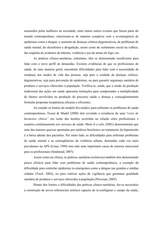 assumidos pelas mulheres na sociedade, entre tantos outros eventos que fazem parte do
mundo contemporâneo, relacionam-se de maneira complexa com a re-emergência de
epidemias como a dengue, o aumento de doenças crônico-degenerativas, de problemas de
saúde mental, do alcoolismo e drogadição, assim como do isolamento social na velhice,
das seqüelas de acidentes de trânsito, violência e uso de armas de fogo, etc.
As práticas clínico-sanitárias, entretanto, têm se demonstrado insuficiente para
lidar com o novo perfil de demandas. Existem evidências de que os profissionais de
saúde, de uma maneira geral, encontram dificuldades para lidar com a necessidade de
mudança nos modos de vida das pessoas, seja para o cuidado de doenças crônico-
degenerativas, seja para prevenção de epidemias, ou para garantir segurança sanitária de
produtos e serviços oferecidos à população. Verifica-se, ainda, que o modo de produção
tradicional das ações em saúde apresenta limitações para compreender a multiplicidade
de fatores envolvidos na produção do processo saúde e doença e conseqüentemente
formular propostas terapêuticas eficazes e eficientes.
Ao estudar os limites do modelo bio-médico para enfrentar os problemas de saúde
contemporâneos, Tesser & Madel (2000) têm revelado a existência de uma “crise de
harmonia clínica” em razão das tensões ocorridas na relação entre profissionais e
usuários cotidianamente nos serviços de saúde. Mion Jr e cols. (2001) demonstraram que
uma das maiores queixas apontadas por médicos brasileiros no tratamento da hipertensão
é a baixa adesão dos pacientes. Por outro lado, as dificuldades para enfrentar problemas
de saúde mental e as conseqüências da violência urbana, demandas cada vez mais
prevalentes na APS (Lima, 1999) tem sido uma importante causa de estresse emocional
para os profissionais (Sindimed, 2007).
Assim como na clínica, as práticas sanitárias (coletivas) também têm demonstrado
pouca eficácia para lidar com problemas de saúde contemporâneos, a exemplo da
dificuldade para controlar epidemias re-emergentes como a dengue nas grandes e médias
cidades (Tauil, 2002), ou para realizar ações de vigilância que garantam qualidade
sanitária de produtos e serviços oferecidos à população (Piovesan, 2005).
Diante dos limites e dificuldades das práticas clínico-sanitárias, faz-se necessário
a construção de novos referenciais teóricos capazes de re-configurar o campo da saúde,
 