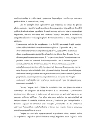 atualizando-o face às evidências de esgotamento do paradigma científico que sustenta as
práticas (Paim &.Almeida Filho, 1998).
Um dos exemplos mais significativos que evidenciou os limites das práticas
clínico-sanitárias e que têm levado a produção de novas práticas foi a epidemia de AIDS.
A identificação do vírus e a produção de medicamentos anti-retrovirais foram condições
importantes, mas não suficientes para controlar a doença. Tão pouco a realização de
campanhas educativas voltadas para grupos de risco demonstrou-se eficaz para prevenir a
epidemia.
Para aumentar a adesão dos portadores do vírus da AIDS a um modo de vida saudável
foi necessário individualizar as orientações terapêuticas (Figueiredo, 2001). Para
alcançar maior eficácia nas campanhas de prevenção, Ayres (2002) sistematizou
alguns aprendizados com a experiência brasileira nas últimas duas décadas: “a) que
devemos pensá-las menos em termos de “grupo populacionais” e muito mais no que
podemos chamar de “contextos de intersubjetividade”, isto é, delimitar espaços
(sociais, culturais etc) de interação geradores de vulnerabilidade e, de modo
articulado, os contextos intersubjetivos favoráveis à construção de respostas para a
redução dessas vulnerabilidades; b) a efetiva substituição da atitude modeladora por
uma atitude emancipadora em nossas práticas educativas; c) não centrar as políticas,
programas e ações nos grupos ou comportamentos de risco, mas nas relações
socialmente estabelecidas entre os diversos sujeitos sociais e suas interdependentes e
cambiantes identidades”.
Onocko Campos e cols. (2008) têm contribuído com esse debate discutindo a
combinação de categorias da Saúde Coletiva e da Psicanálise: “Construiremos
combinaciones (deseables o indeseables) de conceptos, en potencial operación en
nuestras políticas públicas. Con ellas deseamos enfatizar la potencialidad de
enriquecimiento de nuestras prácticas políticas y sanitarias que conseguiríamos si
fuéramos capaces de aproximar esos conceptos provenientes de dos tradiciones
diferentes. Psicoanálisis y salud colectiva se tornan más potentes juntas y una puede
contribuir para modificar a la otra.
Campos, por outro lado, sugere reconstruir as práticas de saúde a partir da análise
da co-produção singular do processo saúde e doença. Segundo o autor, “supondo haver
 