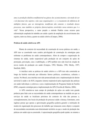 uma co-produção dialética mulfitatorial na gênese dos acontecimentos e do modo de ser
e de funcionar dos sujeitos e das suas organizações (...) o cruzamento da influência de
múltiplos fatores, que ao interagirem, modificam não somente o resultado desses
processos, mas também os próprios fatores/sujeitos envolvidos nessa mistura que é a
vida”. Nessa perspectiva, o autor propõe o método Paidéia como recurso para
reformulação ampliada do trabalho em saúde a partir da ampliação do envolvimento dos
sujeitos, tanto na clínica, quanto na saúde coletiva (Campos, 2006).
Práticas de saúde coletiva na APS
Diante do contexto de necessidade de construção de novas práticas em saúde, a
APS tem se constituído num cenário privilegiado de construção de estratégias para
enfrentar os problemas de saúde contemporâneos. Além de compor a organização de
sistemas de saúde, sendo responsável pela produção de um conjunto de ações de
promoção, prevenção, cura e reabilitação, a APS também tem sido local de criação de
novos modos de produção em saúde (Campos, 1992; Mendes, 1996; Merhy, 1997;
Starfield, 2002).
A interface entre as práticas de saúde coletiva e a APS tem sido construída ao
longo da história motivada por diferentes fatores políticos, econômicos, culturais e
sociais. No Brasil, essa interface tem sido potencializada com a implementação do direito
universal à saúde e do SUS, enquanto sistema responsável pela organização das práticas
em saúde individuais e coletivas e com a implementação do Programa Saúde da Família
(PSF), enquanto estratégia para a implementação da APS (Vecchia & Martins, 2006).
A APS constitui-se num campo de produção de ações em saúde com grande
potência para lidar com as necessidades de saúde contemporâneas na medida em que os
serviços de saúde se localizam próximos do contexto de vida das pessoas e,
conseqüentemente, dos locais de produção do processo saúde e doença. Entretanto, seria
ingênuo pensar que apenas a aproximação geográfica poderia garantir a instituição de
modos de organização dos processos de trabalho que tomassem como objeto o conjunto
de necessidades encontradas num determinado território ou que o modo de produção das
práticas em saúde seja re-construído. A aproximação geográfica pode ajudar, no entanto a
 
