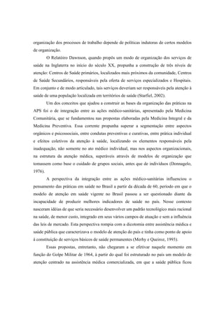organização dos processos de trabalho depende de políticas indutoras de certos modelos
de organização.
O Relatòiro Dawnson, quando propôs um modo de organização dos serviços de
saúde na Inglaterra no início do século XX, propunha a construção de três níveis de
atenção: Centros de Saúde primários, localizados mais próximos da comunidade, Centros
de Saúde Secundários, responsáveis pela oferta de serviços especializados e Hospitais.
Em conjunto e de modo articulado, tais serviços deveriam ser responsáveis pela atenção à
saúde de uma população localizada em territórios de saúde (Starfiel, 2002).
Um dos conceitos que ajudou a construir as bases da organização das práticas na
APS foi o de integração entre as ações médico-sanitárias, apresentado pela Medicina
Comunitária, que se fundamentou nas propostas elaboradas pela Medicina Integral e da
Medicina Preventiva. Essa corrente propunha superar a segmentação entre aspectos
orgânicos e psicossociais, entre condutas preventivas e curativas, entre prática individual
e efeitos coletivos da atenção à saúde, localizando os elementos responsáveis pela
inadequação, não somente no ato médico individual, mas nos aspectos organizacionais,
na estrutura da atenção médica, superáveis através de modelos de organização que
tomassem como base o cuidado de grupos sociais, antes que de indivíduos (Donnagelo,
1976).
A perspectiva da integração entre as ações médico-sanitárias influenciou o
pensamento das práticas em saúde no Brasil a partir da década de 60, período em que o
modelo de atenção em saúde vigente no Brasil passou a ser questionado diante da
incapacidade de produzir melhores indicadores de saúde no país. Nesse contexto
nasceram idéias de que seria necessário desenvolver um padrão tecnológico mais racional
na saúde, de menor custo, integrado em seus vários campos de atuação e sem a influência
das leis de mercado. Esta perspectiva rompia com a dicotomia entre assistência médica e
saúde pública que caracterizava o modelo de atenção do país e tinha como ponto de apoio
à constituição de serviços básicos de saúde permanentes (Merhy e Queiroz, 1993).
Essas propostas, entretanto, não chegaram a se efetivar naquele momento em
função do Golpe Militar de 1964, à partir do qual foi estruturado no país um modelo de
atenção centrado na assistência médica comercializada, em que a saúde pública ficou
 