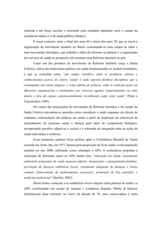 reduzida a um braço auxiliar e ocorrendo uma completa separação entre o campo da
assistência médica e o da saúde pública (ibidem).
É nesse contexto, entre o final dos anos 60 e início dos anos 70, que se inicia a
organização do movimento sanitário no Brasil, constituindo-se num campo de saber e
num movimento ideológico, que trabalha a idéia de reformar as práticas e a organização
dos serviços de saúde na perspectiva de construir uma Reforma Sanitária no país.
Como um dos produtos do movimento da Reforma Sanitária surge a Saúde
Coletiva, crítica das tradicionais práticas em saúde fundamentadas no modelo biomédico,
e que se consolida como “um campo científico, onde se produzem saberes e
conhecimentos acerca do objeto ‘saúde' e onde operam distintas disciplinas que o
contemplam sob vários ângulos; e como âmbito de práticas, onde se realizam ações em
diferentes organizações e instituições por diversos agentes (especializados ou não)
dentro e fora do espaço convencionalmente reconhecido como setor saúde” (Paim e
Vasconcelos, 1999).
No centro das proposições do movimento da Reforma Sanitária e do campo da
Saúde Coletiva encontram-se questões como considerar a saúde enquanto um direito de
cidadania, reformulação das práticas em saúde a partir da ampliação do referencial de
entendimento do processo saúde e doença para além do componente biológico,
incorporando questões subjetivas e sociais e a retomada da integração entre as ações de
saúde individuais e coletivas.
Essas propostas ganham força política após a Conferência Mundial de Saúde
ocorrida em Alma-Ata, em 1977, famosa pela proposição de levar saúde a toda população
mundial no ano 2000, utilizando como estratégia a APS. A conferência propunha a
realização de diferentes ações na APS, dentre elas: “educação em saúde, saneamento
ambiental, programas de saúde materno-infantis, imunizações e planejamento familiar;
prevenção de doenças endêmicas locais; tratamento adequado de doenças e lesões
comuns; fornecimento de medicamentos essenciais; promoção de boa nutrição; e
medicina tradicional” (Starfiel, 2002).
Dessa forma, começam a se estabelecer novas relações entre práticas de saúde e a
APS, conformando um campo de intensas e complexas disputas. Merhy & Queiroz
identificaram duas correntes no início da década de 70, uma conservadora e outra
 