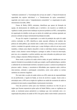 “ambientes sustentáveis", a "reorientação dos serviços de saúde", o "desenvolvimento da
capacidade dos sujeitos individuais" e o "fortalecimento de ações comunitárias”,
sugerindo com meios como o “empoderamento comunitário” e a organização de ações
intersetoriais (Carvalho, 2004).
Franco & Merhy (2003), entretanto, identificam que apesar da formação da
equipe, do deslocamento do trabalho para o território e do incentivo ao trabalho de
vigilância à saúde, promoverem mudanças no processo produtiva no PSF, a micropolítica
de organização do trabalho revela que no núcleo do cuidado que continua operando um
processo centrado na lógica instrumental de produção da saúde.
No que diz respeito à organização e ao modo de produção das ações de saúde
coletiva realizadas na APS, identifica-se ainda marcada influência da tradição das
práticas de saúde pública, que entende tanto a saúde como a doença, como um processo
coletivo, resultado da agressão externa que o corpo biológico sofria de um meio social
insalubre, e tinham como objetivo descobrir e isolar os indivíduos doentes contagiantes,
sanear o meio, destruir vetores biológicos e proteger os sadios. O meio de intervenção,
para isso, era a campanha e a polícia sanitária, que eram colocados em prática por meio
de leis, códigos e decretos (Merhy & Queiroz, 1993).
Desse modo, as práticas de saúde coletiva ainda, em geral, trabalhavam com um
espectro limitado de necessidades de saúde que compõe o perfil epidemiológico, sanitário
e ambiental de um determinado território; incorpora-se pouco o contexto de produção do
processo saúde e doença; e encontram-se dificuldades para organizar ações coletivas
inter-setoriais, estimular a participação comunitária, assim como aplicar as normas
sanitárias em contextos singulares.
Por outro lado, as ações de saúde coletiva na APS, ainda são de responsabilidade
de um profissional, o Agente de Saúde, ao invés de envolver a equipe. Assim como a
articulação entre a APS com os órgãos de vigilância em saúde das secretarias de saúde na
produção de intervenções compartilhadas é praticamente inexistente.
Uma das possíveis razões para esse fenômeno encontra-se no fato de que os
órgãos que ficaram responsáveis pelas ações de Saúde Pública, como as vigilâncias em
saúde, se mostraram pouco permeáveis as mudanças que vem ocorrendo com a re-
organização das práticas em saúde no SUS. Em geral, ainda é muito tímido o processo de
 