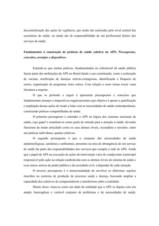 descentralização das ações de vigilância, que ainda são realizadas pelo nível central das
secretarias de saúde, ou ainda são de responsabilidade de um profissional dentro dos
serviços de saúde.
Fundamentos à construção de práticas de saúde coletiva na APS: Pressupostos,
conceitos, arranjos e dispositivos.
Entende-se que muitas práticas, fundamentadas no referencial da saúde pública
fazem parte das atribuições da APS no Brasil desde a sua constituição, como a realização
de vacinas, notificação de doenças infecto-contagiosas, identificação e bloqueio de
surtos, organização de programas entre outros. Com relação a esses temas existe vasta
literatura a respeito.
O que se pretende a seguir é apresentar pressupostos e conceitos que
fundamentam arranjos e dispositivos organizacionais cujo objetivo é apoiar a qualificação
e ampliação dessas ações de modo a lidar com as necessidades de saúde contemporâneas,
construindo práticas compartilhadas de saúde.
O primeiro pressuposto é entender a APS na lógica dos sistemas nacionais de
saúde, cujo papel é constituir-se como porta de entrada para a atenção à saúde, devendo
funcionar de modo articulado como os seus demais níveis, secundário e terciário, tanto
nas práticas individuais, quanto coletivas.
O segundo pressuposto é que o conjunto das necessidades de saúde
epidemiológicas, sanitárias e ambientais, presentes na área de abrangência de um serviço
de saúde faz parte das responsabilidades dos serviços que compõe a rede de APS. Ainda
que o papel da APS na execução de ações de intervenção varie de coadjuvante à principal
responsável pela ação na relação estabelecida com os demais níveis do sistema de saúde e
com outros setores do poder público e da sociedade civil, a depender de cada situação.
O terceiro pressuposto é a intencionalidade de envolver os diferentes sujeitos
inseridos no contexto de produção do processo saúde e doença, buscando ampliar a
capacidade dos coletivos de compreenderem e interferirem sobre a realidade.
Diante disso, toma-se como um dado de realidade que a APS se depara com um
amplo, heterogêneo e variável conjunto de problemas e de necessidades de saúde,
 