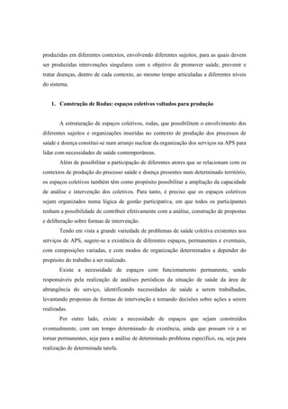 produzidas em diferentes contextos, envolvendo diferentes sujeitos, para as quais devem
ser produzidas intervenções singulares com o objetivo de promover saúde, prevenir e
tratar doenças, dentro de cada contexto, ao mesmo tempo articuladas a diferentes níveis
do sistema.
1. Construção de Rodas: espaços coletivos voltados para produção
A estruturação de espaços coletivos, rodas, que possibilitem o envolvimento dos
diferentes sujeitos e organizações inseridas no contexto de produção dos processos de
saúde e doença constitui-se num arranjo nuclear da organização dos serviços na APS para
lidar com necessidades de saúde contemporâneas.
Além de possibilitar a participação de diferentes atores que se relacionam com os
contextos de produção do processo saúde e doença presentes num determinado território,
os espaços coletivos também têm como propósito possibilitar a ampliação da capacidade
de análise e intervenção dos coletivos. Para tanto, é preciso que os espaços coletivos
sejam organizados numa lógica de gestão participativa, em que todos os participantes
tenham a possibilidade de contribuir efetivamente com a análise, construção de propostas
e deliberação sobre formas de intervenção.
Tendo em vista a grande variedade de problemas de saúde coletiva existentes nos
serviços de APS, sugere-se a existência de diferentes espaços, permanentes e eventuais,
com composições variadas, e com modos de organização determinados a depender do
propósito do trabalho a ser realizado.
Existe a necessidade de espaços com funcionamento permanente, sendo
responsáveis pela realização de análises periódicas da situação de saúde da área de
abrangência do serviço, identificando necessidades de saúde a serem trabalhadas,
levantando propostas de formas de intervenção e tomando decisões sobre ações a serem
realizadas.
Por outro lado, existe a necessidade de espaços que sejam construídos
eventualmente, com um tempo determinado de existência, ainda que possam vir a se
tornar permanentes, seja para a análise de determinado problema específico, ou, seja para
realização de determinada tarefa.
 