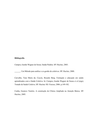 Bibliografia
Campos, Gastão Wagner de Sousa. Saúde Paidéia. SP: Hucitec, 2003.
______. Um Método para análise e co-gestão de coletivos. SP: Hucitec, 2000.
Carvalho, Yara Maria de; Ceccin, Ricardo Burg. Formação e educação em saúde:
aprendizados com a Saúde Coletiva. In: Campos, Gastão Wagner de Sousa et al (orgs).
Tratado de Saúde Coletiva. SP: Hucitec/ RJ: Fiocruz, 2006. p.149-182.
Cunha, Gustavo Tenório. A construção da Clínica Ampliada na Atenção Básica. SP:
Hucitec, 2005.
 