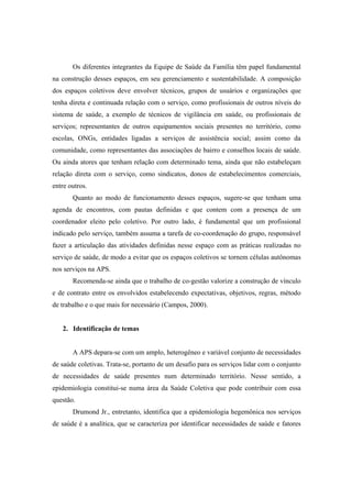 Os diferentes integrantes da Equipe de Saúde da Família têm papel fundamental
na construção desses espaços, em seu gerenciamento e sustentabilidade. A composição
dos espaços coletivos deve envolver técnicos, grupos de usuários e organizações que
tenha direta e continuada relação com o serviço, como profissionais de outros níveis do
sistema de saúde, a exemplo de técnicos de vigilância em saúde, ou profissionais de
serviços; representantes de outros equipamentos sociais presentes no território, como
escolas, ONGs, entidades ligadas a serviços de assistência social; assim como da
comunidade, como representantes das associações de bairro e conselhos locais de saúde.
Ou ainda atores que tenham relação com determinado tema, ainda que não estabeleçam
relação direta com o serviço, como sindicatos, donos de estabelecimentos comerciais,
entre outros.
Quanto ao modo de funcionamento desses espaços, sugere-se que tenham uma
agenda de encontros, com pautas definidas e que contem com a presença de um
coordenador eleito pelo coletivo. Por outro lado, é fundamental que um profissional
indicado pelo serviço, também assuma a tarefa de co-coordenação do grupo, responsável
fazer a articulação das atividades definidas nesse espaço com as práticas realizadas no
serviço de saúde, de modo a evitar que os espaços coletivos se tornem células autônomas
nos serviços na APS.
Recomenda-se ainda que o trabalho de co-gestão valorize a construção de vínculo
e de contrato entre os envolvidos estabelecendo expectativas, objetivos, regras, método
de trabalho e o que mais for necessário (Campos, 2000).
2. Identificação de temas
A APS depara-se com um amplo, heterogêneo e variável conjunto de necessidades
de saúde coletivas. Trata-se, portanto de um desafio para os serviços lidar com o conjunto
de necessidades de saúde presentes num determinado território. Nesse sentido, a
epidemiologia constitui-se numa área da Saúde Coletiva que pode contribuir com essa
questão.
Drumond Jr., entretanto, identifica que a epidemiologia hegemônica nos serviços
de saúde é a analítica, que se caracteriza por identificar necessidades de saúde e fatores
 