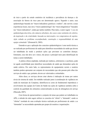 de risco a partir do estudo estatístico de incidência e prevalência de doenças e de
associação de fatores de risco para um determinado agravo. Segundo o autor, essa
epidemiologia baseada em “macro-indicadores genéricos e tardios”, não servirá a essas
experiências locais, mas sim a “micro-epidemiologia” dos “micro-diagnósticos” baseados
nos “micro-indicadores”, ainda que tardios também. Para tanto, o autor sugere “o uso da
epidemiologia descritiva, dos números absolutos, dos casos como sentinelas do coletivo,
da inspiração e da criatividade, baseada na intervenção e no compromisso de sujeitos.
Ação voltada ao problema escarafunchado, construção e responsabilidade de uma
equipe estimulada” (Drumond Jr, 2003).
Entende-se que a aplicação dos conceitos epidemiológicos é uma tarefa técnica a
ser realizada por profissionais de saúde para identificar necessidades de saúde que devem
ser trabalhadas de modo a produzir ações que previnam ou controlem doenças.
Entretanto, esse não deve ser o único, tão pouco o principal meio para identificação de
temas a serem trabalhados.
A prática clínica ampliada, realizada por médicos, enfermeiros e auxiliares, pode
ter aguda sensibilidade para identificar necessidades de saúde que demandam ações de
saúde coletiva. Por outro lado, os representantes de equipamento sociais e usuários
também podem apresentar um conjunto de necessidades que não passam pelo olhar dos
serviços de saúde e que, portanto, devem ser valorizados e estimulados.
Além disso, os serviços devem estar abertos à indicação de temas por outros
níveis do sistema de saúde. Em trabalho realizado junto à coordenação de vigilância em
saúde do município de Campinas, identificava-se como de fundamental importância o
envolvimento das equipes do Centro de Saúde nas ações de vigilância sanitária sobre o
controle da qualidade dos alimentos comercializados na área de abrangência do serviço
(Massuda, 2007).
Com forma de operacionalizar o conjunto de temas que podem ser trabalhados na
APS, o método da roda sugere utilizar os conceitos de “oferta” e “demanda”, sendo as
“ofertas” resultado de uma avaliação técnica realizada por profissionais de saúde e as
“demandas” as necessidades apontadas por grupos de usuários e organizações.
 