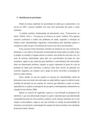 3. Identificação de prioridades
Diante da imensa amplitude de necessidades de saúde que se apresentam a um
serviço na APS, é preciso trabalhar com uma certa priorização das ações a serem
realizadas.
A tradição sanitária, fundamentada em documentos como “Programation em
Salud” (OPAS, 1967) e “Formulacion de Políticas de Salud” (OPAS, 1973) aplicam
conceitos econômicos à análise dos problemas de saúde, sugerindo a utilização de
critérios como vulnerabilidade, magnitude e transcendência para identificar agravos e
situações de saúde em que o investimento de recursos terá maior custo-benefício.
Esses conceitos foram duramente criticados em função de seu viés economicista.
Entretanto, o viés ainda se faz presentes na priorização de muitas ações em saúde. O que
se propõe, ao contrário, é resgatar utilizar os critérios, mas utilizá-los com outro viés. Ao
invés de priorizar determinadas ações pelo seu custo-benefício do ponto de vista
econômico, sugere-se que utilizá-los para identificar o custo-benefício das intervenções
sobre um determinado problema, situação ou agravo representa do ponto de vista da
produção de saúde para indivíduos e coletivos. Para tanto, devem ser aplicados em
contextos singulares, em conjunto com o grupo de atores envolvidos na produção do
processo saúde e doença.
Nesse sentido, no que diz respeito ao conceito de vulnerabilidade, diante da
polissemia como esse termo tem sido usado na saúde pública, sugere-se utilizá-lo como
resultado da interação de um conjunto de variáveis que determina a maior ou menor
capacidade de os sujeitos se protegerem de um agravo constrangimento, adoecimento ou
situação de risco (Nunes, 2008).
Quanto ao conceito de magnitude, sugere-se a sua utilização na perspectiva de
identificar o que uma determinada situação ou agravo representa para uma determinada
comunidade do ponto de vista econômico, político, social, cultural, ambiental, etc. E com
relação à transcendência, sugere-se que seja utilizado no sentido da potencialidade de
estimular o envolvimento e participação do conjunto de atores inseridos com a produção
do processo saúde e doença.
 