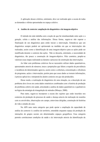 A aplicação desses critérios, entretanto, deve ser realizada após a escuta de todas
as demandas e ofertas apresentadas no espaço coletivo.
4. Análise de contexto: ampliação do diagnóstico e da imagem-objetivo
O método da roda trabalha com a noção de que há simultaneidade entre ação e a
geração, coleta e análise das informações. Dessa forma, sugere-se não esperar a
finalização de um diagnóstico para então iniciar a intervenção. Entende-se que um
diagnóstico sempre poderá ser aprimorado na medidas em que as intervenções são
realizadas, assim como a identificação de uma imagem-objetivo para as ações pode ser
modificada durante o contexto das ações. Não se descarta, entretanto, a necessidade de
diagnóstico, tão pouco a construção de imagem-objetivo. Pelo contrário, propõe-se
valorizar essas etapas realizando-as durante o processo de construção das intervenções.
Ao lidar com problemas coletivos faz-se necessário utilizar dados quantitativos,
apresentados através de números, taxas e proporções que falem a respeito de prevalência
e incidência de determinados agravos, assim como a cobertura, concentração e eficiência
de programas, ações e intervenções, porém para que esses dados se tornem informações,
é preciso aplicá-los e interpretá-los dentro contexto em que são produzidos.
Desse modo, a realização de diagnóstico de uma situação, ou a descrição de um
problema deve levar em conta dados estatísticos combinados com a história de produção
do problema coletivo de saúde, articulando a análise de dados quantitativos e qualitativos
na lógica da estratégia de triangulação de métodos (Minayo, 2000).
Para tanto, sugere-se incorporar a escuta dos sujeitos que estão inseridos nos
contextos de produção do processo de saúde e doença através da realização de reuniões
com os envolvidos, observações em campo, entrevistas dirigidas, construção de histórias
de vida e estudos de caso.
Na APS uma outra categoria que pode apoiar a ampliação da capacidade de
análise do contexto é a análise do território, entendido enquanto espaço de produção de
interações de grupos sociais em determinados espaços geográficos. Essa categoria
permite correlacionar condições de saúde e de intervenção através da identificação de
 