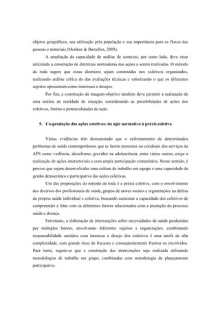objetos geográficos, sua utilização pela população e sua importância para os fluxos das
pessoas e materiais (Monken & Barcellos, 2005).
A ampliação da capacidade de análise de contexto, por outro lado, deve estar
articulada a construção de diretrizes norteadoras das ações a serem realizadas. O método
da roda sugere que essas diretrizes sejam construídas nos coletivos organizados,
realizando análise crítica do das avaliações técnicas e valorizando o que os diferentes
sujeitos apresentam como interesses e desejos.
Por fim, a construção da imagem-objetivo também deve permitir a realização de
uma análise de realidade de situação, considerando as possibilidades de ações dos
coletivos, limites e potencialidades de ação.
5. Co-produção das ações coletivas: do agir normativo à práxis coletiva
Várias evidências têm demonstrado que o enfrentamento de determinados
problemas de saúde contemporâneos que se fazem presentes no cotidiano dos serviços da
APS como violência, alcoolismo, gravidez na adolescência, entre vários outros, exige a
realização de ações intersetoriais e com ampla participação comunitária. Nesse sentido, é
preciso que sejam desenvolvidas uma cultura de trabalho em equipe e uma capacidade de
gestão democrática e participativa das ações coletivas.
Um das proposições do método da roda é a práxis coletiva, com o envolvimento
dos diversos dos profissionais de saúde, grupos de atores sociais e organizações na defesa
da própria saúde individual e coletiva, buscando aumentar a capacidade dos coletivos de
compreender e lidar com os diferentes fatores relacionados com a produção do processo
saúde e doença.
Entretanto, a elaboração de intervenções sobre necessidades de saúde produzidas
por múltiplos fatores, envolvendo diferentes sujeitos e organizações, combinando
responsabilidade sanitária com interesse e desejo dos coletivos é uma tarefa de alta
complexidade, com grande risco de fracasso e conseqüentemente frustrar os envolvidos.
Para tanto, sugere-se que a construção das intervenções seja realizada utilizando
metodologias de trabalho em grupo, combinadas com metodologia de planejamento
participativo.
 