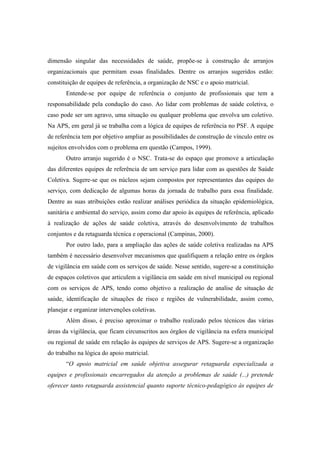 dimensão singular das necessidades de saúde, propõe-se à construção de arranjos
organizacionais que permitam essas finalidades. Dentre os arranjos sugeridos estão:
constituição de equipes de referência, a organização de NSC e o apoio matricial.
Entende-se por equipe de referência o conjunto de profissionais que tem a
responsabilidade pela condução do caso. Ao lidar com problemas de saúde coletiva, o
caso pode ser um agravo, uma situação ou qualquer problema que envolva um coletivo.
Na APS, em geral já se trabalha com a lógica de equipes de referência no PSF. A equipe
de referência tem por objetivo ampliar as possibilidades de construção de vínculo entre os
sujeitos envolvidos com o problema em questão (Campos, 1999).
Outro arranjo sugerido é o NSC. Trata-se do espaço que promove a articulação
das diferentes equipes de referência de um serviço para lidar com as questões de Saúde
Coletiva. Sugere-se que os núcleos sejam compostos por representantes das equipes do
serviço, com dedicação de algumas horas da jornada de trabalho para essa finalidade.
Dentre as suas atribuições estão realizar análises periódica da situação epidemiológica,
sanitária e ambiental do serviço, assim como dar apoio às equipes de referência, aplicado
à realização de ações de saúde coletiva, através do desenvolvimento de trabalhos
conjuntos e da retaguarda técnica e operacional (Campinas, 2000).
Por outro lado, para a ampliação das ações de saúde coletiva realizadas na APS
também é necessário desenvolver mecanismos que qualifiquem a relação entre os órgãos
de vigilância em saúde com os serviços de saúde. Nesse sentido, sugere-se a constituição
de espaços coletivos que articulem a vigilância em saúde em nível municipal ou regional
com os serviços de APS, tendo como objetivo a realização de analise de situação de
saúde, identificação de situações de risco e regiões de vulnerabilidade, assim como,
planejar e organizar intervenções coletivas.
Além disso, é preciso aproximar o trabalho realizado pelos técnicos das várias
áreas da vigilância, que ficam circunscritos aos órgãos de vigilância na esfera municipal
ou regional de saúde em relação às equipes de serviços de APS. Sugere-se a organização
do trabalho na lógica do apoio matricial.
“O apoio matricial em saúde objetiva assegurar retaguarda especializada a
equipes e profissionais encarregados da atenção a problemas de saúde (...) pretende
oferecer tanto retaguarda assistencial quanto suporte técnico-pedagógico às equipes de
 