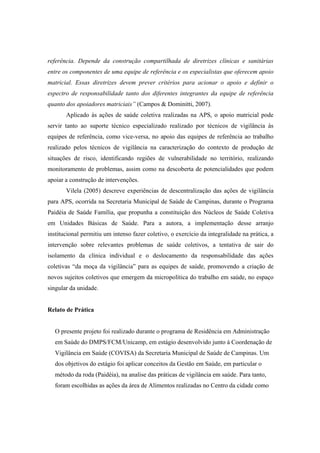 referência. Depende da construção compartilhada de diretrizes clínicas e sanitárias
entre os componentes de uma equipe de referência e os especialistas que oferecem apoio
matricial. Essas diretrizes devem prever critérios para acionar o apoio e definir o
espectro de responsabilidade tanto dos diferentes integrantes da equipe de referência
quanto dos apoiadores matriciais” (Campos & Dominitti, 2007).
Aplicado às ações de saúde coletiva realizadas na APS, o apoio matricial pode
servir tanto ao suporte técnico especializado realizado por técnicos de vigilância às
equipes de referência, como vice-versa, no apoio das equipes de referência ao trabalho
realizado pelos técnicos de vigilância na caracterização do contexto de produção de
situações de risco, identificando regiões de vulnerabilidade no território, realizando
monitoramento de problemas, assim como na descoberta de potencialidades que podem
apoiar a construção de intervenções.
Vilela (2005) descreve experiências de descentralização das ações de vigilância
para APS, ocorrida na Secretaria Municipal de Saúde de Campinas, durante o Programa
Paidéia de Saúde Família, que propunha a constituição dos Núcleos de Saúde Coletiva
em Unidades Básicas de Saúde. Para a autora, a implementação desse arranjo
institucional permitiu um intenso fazer coletivo, o exercício da integralidade na prática, a
intervenção sobre relevantes problemas de saúde coletivos, a tentativa de sair do
isolamento da clínica individual e o deslocamento da responsabilidade das ações
coletivas “da moça da vigilância” para as equipes de saúde, promovendo a criação de
novos sujeitos coletivos que emergem da micropolítica do trabalho em saúde, no espaço
singular da unidade.
Relato de Prática
O presente projeto foi realizado durante o programa de Residência em Administração
em Saúde do DMPS/FCM/Unicamp, em estágio desenvolvido junto à Coordenação de
Vigilância em Saúde (COVISA) da Secretaria Municipal de Saúde de Campinas. Um
dos objetivos do estágio foi aplicar conceitos da Gestão em Saúde, em particular o
método da roda (Paidéia), na analise das práticas de vigilância em saúde. Para tanto,
foram escolhidas as ações da área de Alimentos realizadas no Centro da cidade como
 