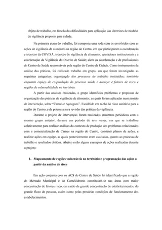 objeto de trabalho, em função das dificuldades para aplicação das diretrizes de modelo
de vigilância proposto para cidade.
Na primeira etapa do trabalho, foi composta uma roda com os envolvidos com as
ações de vigilância de alimentos na região do Centro, em que participaram a coordenação
e técnicos da COVISA; técnicos de vigilância de alimentos, apoiadores institucionais e a
coordenação da Vigilância do Distrito de Saúde; além da coordenação e de profissionais
do Centro de Saúde responsáveis pela região do Centro da Cidade. Como instrumentos de
análise das práticas, foi realizado trabalho em grupo, em que foram investigadas as
seguintes categorias: organização dos processos de trabalho instituídos; território
enquanto espaço de co-produção do processo saúde e doença; e fatores de risco e
regiões de vulnerabilidade no território.
A partir das análises realizadas, o grupo identificou problemas e propostas de
organização das práticas de vigilância de alimentos, as quais foram aplicadas num projeto
de intervenção, sobre “Carnes e Açougues”. Escolhido em razão do risco sanitário para a
região do Centro, e da potencia para revisão das práticas da vigilância.
Durante o projeto de intervenção foram realizados encontros periódicos com o
mesmo grupo anterior, durante um período de seis meses, em que se trabalhou
coletivamente para realizar análises do contexto de produção dos problemas relacionados
com a comercialização de Carnes na região do Centro, construir planos de ações, e
realizar ações em equipe, as quais posteriormente eram avaliadas, quanto ao processo de
trabalho e resultados obtidos. Abaixo estão alguns exemplos de ações realizadas durante
o projeto:
1. Mapeamento de regiões vulneráveis no território e programação das ações a
partir da análise de risco
Em ação conjunta com os ACS do Centro de Saúde foi identificado que a região
do Mercado Municipal e do Camelódromo constituíam-se nas áreas com maior
concentração de fatores risco, em razão da grande concentração de estabelecimentos, do
grande fluxo de pessoas, assim como pelas precárias condições de funcionamento dos
estabelecimentos.
 