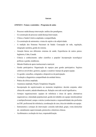 Anexos
ANEXO I - Temas e conteúdos – Programa de aulas
- Processo saúde/doença intervenção: análise dos paradigmas.
- Co-construção do processo saúde/doença/intervenção.
- Clínica e Saúde Coletiva ampliada e compartilhada.
- Co-construção de autonomia: o tema do sujeito e da subjetividade.
- A tradição dos Sistemas Nacionais de Saúde: Concepção de rede, regulação,
integração sanitária, gestão de sistema.
- Atenção básica nos diferentes sistemas de saúde. Experiências de outros países:
Inglaterra, Cuba, Canadá.
- Ciência e conhecimento: saber científico e popular/ Incorporação tecnológica/
políticas e gestão, tendências.
- Método Paidéia de apoio institucional e matricial.
- Gestão participativa: Organização de espaços para gestão participativa. Sujeitos
coletivos envolvidos: gestores, equipes e usuários/ manejo de grupos-equipe.
- Co-gestão: conselhos, colegiados e dispositivos de participação.
- Avaliação e diagnóstico compartilhado da unidade básica.
- Prática da clínica ampliada.
- Anamnese ampliada. Projeto Terapêutico Singular.
- Incorporação do sujeito/usuário no momento terapêutico: decisão conjunta, saber
clínico/do usuário, adesão/abandono,etc. Relação com rede social significativa.
- Arranjos organizacionais: equipes de referência e áreas de apoio; alternativas
organizativas e densidade populacional; gestão do trabalho em equipe interdisciplinar
e multiprofissional; campo e núcleo (conhecimento e responsabilidade) das profissões
na ESF; profissional de referência; coordenação de caso; ética do trabalho em equipe.
- Instrumentos e arranjos de intervenção: consulta individual, grupo, visita domiciliar
etc. atendimento supervisionado, protocolos e diretrizes clínicas.
- Acolhimento e avaliação de risco, responsabilização.
 