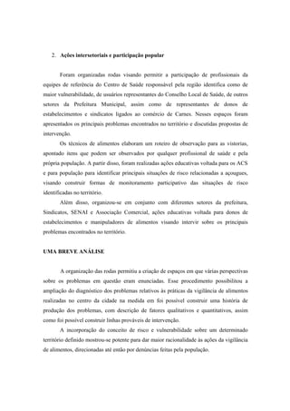 2. Ações intersetoriais e participação popular
Foram organizadas rodas visando permitir a participação de profissionais da
equipes de referência do Centro de Saúde responsável pela região identifica como de
maior vulnerabilidade, de usuários representantes do Conselho Local de Saúde, de outros
setores da Prefeitura Municipal, assim como de representantes de donos de
estabelecimentos e sindicatos ligados ao comércio de Carnes. Nesses espaços foram
apresentados os principais problemas encontrados no território e discutidas propostas de
intervenção.
Os técnicos de alimentos elaboram um roteiro de observação para as vistorias,
apontado itens que podem ser observados por qualquer profissional de saúde e pela
própria população. A partir disso, foram realizadas ações educativas voltada para os ACS
e para população para identificar principais situações de risco relacionadas a açougues,
visando construir formas de monitoramento participativo das situações de risco
identificadas no território.
Além disso, organizou-se em conjunto com diferentes setores da prefeitura,
Sindicatos, SENAI e Associação Comercial, ações educativas voltada para donos de
estabelecimentos e manipuladores de alimentos visando intervir sobre os principais
problemas encontrados no território.
UMA BREVE ANÁLISE
A organização das rodas permitiu a criação de espaços em que várias perspectivas
sobre os problemas em questão eram enunciadas. Esse procedimento possibilitou a
ampliação do diagnóstico dos problemas relativos às práticas da vigilância de alimentos
realizadas no centro da cidade na medida em foi possível construir uma história de
produção dos problemas, com descrição de fatores qualitativos e quantitativos, assim
como foi possível construir linhas prováveis de intervenção.
A incorporação do conceito de risco e vulnerabilidade sobre um determinado
território definido mostrou-se potente para dar maior racionalidade às ações da vigilância
de alimentos, direcionadas até então por denúncias feitas pela população.
 
