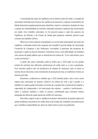 A articulação das ações da vigilância com as demais ações de saúde, a exemplo da
articulação realizada entre técnicos da vigilância de alimentos e Agentes Comunitários de
Saúde demonstrou grande potencia para identificar, intervir e monitorar situações de risco
e regiões de vulnerabilidade no território indicando aumentar a potência das intervenções
em saúde. Esse trabalho, entretanto, só foi possível graças à ação dos gestores da
Vigilância, do Distrito e do Centro de Saúde para propiciar ambiente possível para
construir um trabalho coletivo.
Observou-se boa resposta da população ao convite para participação das ações da
vigilância, verificadas através das respostas do Conselho Local de Saúde, da Associação
Comercial de Campinas e dos Sindicatos, convidados a participar das propostas de
promoção à saúde na área de alimentos. Entretanto, houve certa dificuldade em trabalhar
com setores do poder público que se beneficiam da cultura de “Criar dificuldades para
vender facilidades”.
A partir das ações realizadas, pode-se inferir que o SUS pode ser um grande
cenário de encontro dos diferentes profissionais de saúde entre si e com a população.
Esse encontro pode-se dar em perspectiva de disputa de interesses, para os quais as
normas devem funcionar como instrumento de proteção da vida, ao estabelecer limites ao
interesse privado.
Entretanto, evidenciou-se também que o SUS também pode e deve servir como
espaço para construção de projetos coletivos em defesa da vida e que a gestão e o
trabalho em saúde quando realizados em forma de co-gestão têm o potencial de ampliar a
capacidade de compreensão e de intervenção dos sujeitos – usuários e profissionais –
sobre o contexto sanitário e sobre si mesmo, contribuindo para encontrar formas
adequadas de defesa da saúde apesar do conflito de interesses.
Para tanto, sugere-se que a vigilância incorpore instrumentos de gestão capazes de
operar mudanças nas práticas em saúde através da criação das condições necessárias para
que o trabalho compartilhado nas ações de saúde coletiva possa ser produzido.
 