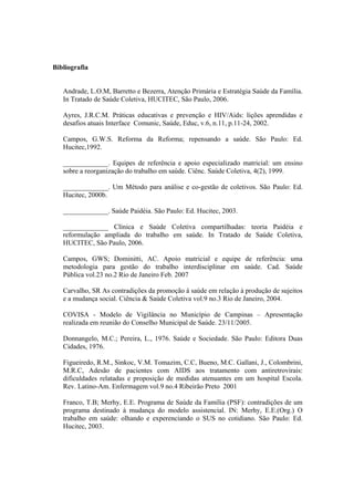 Bibliografia
Andrade, L.O.M, Barretto e Bezerra, Atenção Primária e Estratégia Saúde da Família.
In Tratado de Saúde Coletiva, HUCITEC, São Paulo, 2006.
Ayres, J.R.C.M. Práticas educativas e prevenção e HIV/Aids: lições aprendidas e
desafios atuais Interface Comunic, Saúde, Educ, v.6, n.11, p.11-24, 2002.
Campos, G.W.S. Reforma da Reforma; repensando a saúde. São Paulo: Ed.
Hucitec,1992.
_____________. Equipes de referência e apoio especializado matricial: um ensino
sobre a reorganização do trabalho em saúde. Ciênc. Saúde Coletiva, 4(2), 1999.
_____________. Um Método para análise e co-gestão de coletivos. São Paulo: Ed.
Hucitec, 2000b.
_____________. Saúde Paidéia. São Paulo: Ed. Hucitec, 2003.
_____________ Clínica e Saúde Coletiva compartilhadas: teoria Paidéia e
reformulação ampliada do trabalho em saúde. In Tratado de Saúde Coletiva,
HUCITEC, São Paulo, 2006.
Campos, GWS; Dominitti, AC. Apoio matricial e equipe de referência: uma
metodologia para gestão do trabalho interdisciplinar em saúde. Cad. Saúde
Pública vol.23 no.2 Rio de Janeiro Feb. 2007
Carvalho, SR As contradições da promoção à saúde em relação à produção de sujeitos
e a mudança social. Ciência & Saúde Coletiva vol.9 no.3 Rio de Janeiro, 2004.
COVISA - Modelo de Vigilância no Município de Campinas – Apresentação
realizada em reunião do Conselho Municipal de Saúde. 23/11/2005.
Donnangelo, M.C.; Pereira, L., 1976. Saúde e Sociedade. São Paulo: Editora Duas
Cidades, 1976.
Figueiredo, R.M., Sinkoc, V.M. Tomazim, C.C, Bueno, M.C. Gallani, J., Colombrini,
M.R.C, Adesão de pacientes com AIDS aos tratamento com antiretrovirais:
dificuldades relatadas e proposição de medidas atenuantes em um hospital Escola.
Rev. Latino-Am. Enfermagem vol.9 no.4 Ribeirão Preto 2001
Franco, T.B; Merhy, E.E. Programa de Saúde da Família (PSF): contradições de um
programa destinado à mudança do modelo assistencial. IN: Merhy, E.E.(Org.) O
trabalho em saúde: olhando e experenciando o SUS no cotidiano. São Paulo: Ed.
Hucitec, 2003.
 