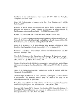 Hobsbawn, E. Era dos Extremos: o breve século XX: 1914-1991. São Paulo, Ed.
Companhia das Letras, 1995.
Lima, MS Epidemiologia e impacto social Rev. Bras. Psiquiatr. vol.21 s.1 São
Paulo May 1999
Massuda, A. Novas práticas de vigilância em Saúde: olhares e práticas sobre os
alimentos no centro da cidade. Trabalho de conclusão de curso.Programa de
Residência em Administração em Saúde – DMPS/FCM/Unicamp, 2007.
Mendes, EV. Uma agenda para a saúde. São Paulo, editora Hucitec; 1996.
Merhy, E. E. A rede básica como uma construção da saúde pública e seus dilemas. In:
Merhy, E. E.; Onocko, R. (Orgs.) Agir em Saúde; um desafio para o público. São
Paulo, Buenos Aires: Ed. Hucitec; Ed. Lugar Editorial, 1997a.
Merhy, E. E & Queiroz, M. S. Saúde Pública, Rede Básica e o Sistema de Saúde
Brasileiro. Cad. Saúde Públ., Rio de Janeiro, 9 (2): 177-184, abr/jun, 1993
Mesários, I. O desafio e o fardo do tempo histórico: o socialismo no século XXI. São
Paulo. Ed. Boitempo, 2007.
Mion Jr. D. Pierin, A.M.G e Guimarães, A., Tratamento da hipertensão arterial -
respostas de médicos brasileiros a um inquérito. Rev. Assoc. Med. Bras., July/Sept.
2001, vol.47, no.3, p.249-254. ISSN 0104-4230.
Monken, M. e Barcellos, C. Vigilância em saúde e território utilizado: possibilidades
teóricas e metodológicas Cad. Saúde Pública, vol.21, no.3, p.898-906. Rio de Janeiro,
2005.
Nunes, G. O Projeto Terapêutico e a mudança nos modos de produzir saúde. Ed.
Aderaldo & Rothschild, 2008
Onocko Campos, R; Massuda, A. Valle, I; Castaño, G; Pellegrini, O Salud Colectiva
y psicoanálisis: una retomada teórica desde las prácticas de salud en lo
contemporáneo. Em fase de publicação.
Paim, JS e Almeida Filho, N. Saúde coletiva: uma “nova saúde pública” ou campo
aberto a novos paradigmas? Rev. Saúde Pública, 32 (4): 299-316, 1998
Piovesan, M.F. Padrão, MVV; Dumont, UM; Gondim, GM; Flores, OF; Pedrosa, JI;
Lima; LFM. Vigilância Sanitária: uma proposta de análise dos contextos locais Rev.
bras. epidemiol. vol.8 no.1 São Paulo Mar. 2005
 