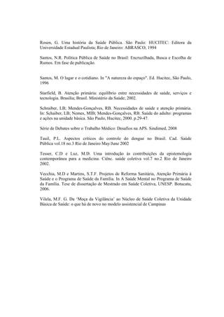 Rosen, G. Uma história da Saúde Pública. São Paulo: HUCITEC: Editora da
Universidade Estadual Paulista; Rio de Janeiro: ABRASCO, 1994
Santos, N.R. Política Pública de Saúde no Brasil: Encruzilhada, Busca e Escolha de
Rumos. Em fase de publicação.
Santos, M. O lugar e o cotidiano. In "A natureza do espaço". Ed. Hucitec, São Paulo,
1996
Starfield, B. Atenção primária: equilíbrio entre necessidades de saúde, serviços e
tecnologia. Brasília; Brasil. Ministério da Saúde; 2002.
Schraiber, LB; Mendes-Gonçalves, RB. Necessidades de saúde e atenção primária.
In: Schaiber, LB; Nemes, MIB; Mendes-Gonçalves, RB. Saúde do adulto: programas
e ações na unidade básica. São Paulo, Hucitec, 2000. p.29-47.
Série de Debates sobre o Trabalho Médico: Desafios na APS. Sindimed, 2008
Tauil, P.L. Aspectos críticos do controle do dengue no Brasil. Cad. Saúde
Pública vol.18 no.3 Rio de Janeiro May/June 2002
Tesser, C.D e Luz, M.D. Uma introdução às contribuições da epistemologia
contemporânea para a medicina. Ciênc. saúde coletiva vol.7 no.2 Rio de Janeiro
2002.
Vecchia, M.D e Martins, S.T.F. Projetos de Reforma Sanitária, Atenção Primária à
Saúde e o Programa de Saúde da Família. In A Saúde Mental no Programa de Saúde
da Família. Tese de dissertação de Mestrado em Saúde Coletiva, UNESP. Botucatu,
2006.
Vilela, M.F. G. Da ‘Moça da Vigilância’ ao Núcleo de Saúde Coletiva da Unidade
Básica de Saúde: o que há de novo no modelo assistencial de Campinas
 