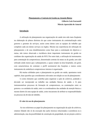 Planejamento e Contrato de Gestão na Atenção Básica
Gilberto Luiz Scarazatti
Márcia Aparecida do Amaral
Introdução
A utilização do planejamento nas organizações de saúde tem sido mais freqüente
na elaboração de planos diretores do que como instrumento de contratualização entre
gestores e gerentes de serviços, assim como destes com as equipes de trabalho que
compõem cada um destes serviços ou órgãos. Mesmo nas experiências de utilização do
planejamento e de seus desdobramentos como base para a contratação de objetivos e
metas, não temos observado a incidência deste importante instrumento de gestão no
cotidiano das organizações de saúde do SUS. Por outro lado, a utilização de instrumentos
para contratação de compromissos, denominado contrato de metas ou de gestão, tem sido
utilizado ainda menos que o planejamento, e quase sempre na área hospitalar, em geral,
com características de contratar o perfil assistencial dos hospitais e menos como
instrumento de estabelecer compromissos internos à organização.
Há muitas utilidades para o planejamento na gestão em saúde, apontamos neste
capítulo, duas questões que consideramos relevantes em relação ao uso do planejamento:
1) como elemento que contribui para organizar a ação de coletivos, podendo e
devendo ser incorporado ao trabalho nas unidades básicas de saúde; e 2) para
instrumentalizar processos de formação de compromissos, ou contratações entre os
gestores e as unidades de saúde, entre os coordenadores das unidades de atenção básica e
mesmo dentro de uma equipe de saúde, como mecanismo de atribuir-se responsabilidades
no processo de divisão de trabalho.
O valor de uso do planejamento
Ao nos referirmos ao papel do planejamento na organização da ação de coletivos,
estamos falando não só da execução das ações técnicas relacionadas à assistência ou à
administração, mas da possibilidade de construção de grupalidade, de um projeto coletivo
 