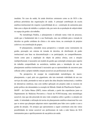 imediato. No caso da saúde, há ainda diretrizes estruturais como as do SUS e das
políticas prioritárias das organizações de saúde. A principal contribuição da escola
analítico-institucional diz respeito à possibilidade de co - construção de autonomia para
lidar com o objeto de trabalho e a própria vida, por meio da co-produção de subjetividade
no espaço da gestão e do trabalho.
Na metodologia Paidéia, o planejamento é utilizado numa visão de processo,
sendo que o fundamental não é a sua finalização, mas sua utilidade para a tomada de
decisões na gestão cotidiana da clínica e de outras áreas, na construção de projetos
coletivos e na constituição de grupos.
O planejamento, entendido nessa perspectiva e tomado como instrumento da
gestão, pressupõe um sistema de tomada de decisões, de distribuição de poder
institucional com base na descentralização e na participação, no compartilhamento.
Assim como para a ampliação do objeto da prática clínica, com a atuação
multiprofissional, é necessário um modelo de gestão que contemple arranjos para suporte
do trabalho compartilhado na assistência, também para a introdução do uso do
planejamento analítico-institucional é necessário que as oportunidades de encontros para
reflexão sobre o próprio trabalho estejam acessíveis aos profissionais de saúde.
Na perspectiva de escapar da complexidade metodológica do macro-
planejamento, o qual, pelo seu gigantismo, não tem mostrado viabilidade de uso nos
serviços de saúde, prestando-se mais ao apoio das altas direções institucionais, e também
de alternativas sintéticas, mas com melhor aplicação em projetos onde os recursos de
poder político são demandados (a exemplo do Método Altadir de Planificación Popular –
MAPP – de Carlos Matus (2007), temos utilizado, a partir das experiências junto ao
Departamento de Medicina Preventiva e Social da FCM/Unicamp, uma metodologia
acessível, mas que não prescinde de uma visão complexa sobre a gestão e a atenção em
saúde. A intimidade e utilização de teorias do planejamento analítico-situacional faz com
que os atores que planejam adquiram maior capacidade para lidar com o poder e com a
gestão da atenção.. Os arranjos que apresentamos a seguir constituem uma das várias
possibilidades de tornar acessível aos profissionais de toda a rede básica do SUS
instrumentos para o aperfeiçoamento de sua prática em saúde.
 