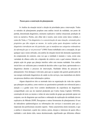 Passos para a construção do planejamento
1- Análise da situação inicial e eleição de prioridades para a intervenção: Todos
os métodos de planejamento propõem uma análise inicial da realidade, um ponto de
partida, denominada diagnóstico, momento explicativo /análise situacional, produção de
texto ou narrativa. Porém, este olhar não é neutro, nem existe como única verdade, e
como diz Testa, o “Um diagnóstico é a caracterização de uma situação, orientada pelos
propósitos que dão origem ao mesmo. As razões pelas quais desejamos realizar um
diagnóstico introduzem um viés particular, que se manifesta nas categorias ordenadoras
da informação que se vai processar” (1989) Temos trabalhado com a concepção, de que
qualquer seja o nome utilizado, esta análise da situação inicial não demanda esgotamento
da compreensão do contexto, uma vez que a realidade é mutante e vasta, existe uma
variedade de olhares sobre ela a depender do coletivo com o qual estamos lidando e a
própria ação do grupo que planeja interfere sobre esta mesma realidade. Esta análise
inicial deve ser suficiente para a tomada de decisões sobre o que fazer, aprimorando-se o
diagnóstico durante o processo de intervenção, finalidade última do processo de
planejamento. Este destaque é relevante, para que as equipes não gastem grande parte de
sua energia realizando diagnósticos de saúde ou dos serviços, mas mantenham em aberto
um processo dialético entre informação e prática.
Alguns dispositivos têm se mostrado úteis na organização da visão dos sujeitos
que planejam sua prática, como roteiros ou questionários portando um referencial para a
atenção e a gestão (este livro contém detalhamento da experiência de diagnóstico
compartilhado com uso de material produzido por Carlos Gama Capítulo XXXXX),
construção de texto ou mesmo o relato de uma reunião do grupo que pretende operar em
conjunto, uso de diagramas que auxiliam a ordenação da explicação da realidade (árvore
explicativa do Método ZOPP, fluxograma e outras ferramentas do planejamento). O uso
de indicadores epidemiológicos ou informações dos serviços é necessário para que a
impressão dos profissionais encontre suporte. Outra característica deste momento, é que
a análise é situacional, a partir dos valores, juízos, desejos e interesses de quem olha a
realidade e está dentro dela, nunca desinteressada, significando que diferentes olhares
 