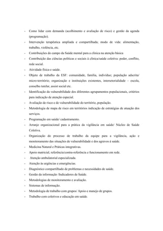 - Como lidar com demanda (acolhimento e avaliação de risco) e gestão da agenda
(programação).
- Intervenção terapêutica ampliada e compartilhada; modo de vida: alimentação,
trabalho, violência, etc.
- Contribuições do campo da Saúde mental para a clínica na atenção básica
- Contribuição das ciências políticas e sociais à clínica/saúde coletiva: poder, conflito,
rede social.
- Atividade física e saúde.
- Objeto de trabalho da ESF: comunidade, família, indivíduo; população adscrita/
micro-território; organização e instituições existentes, intersetorialidade – escola,
conselho tutelar, assist social etc.
- Identificação da vulnerabilidade dos diferentes agrupamentos populacionais, critérios
para indicação de atenção especial.
- Avaliação de risco e de vulnerabilidade do território, população.
- Metodologia de mapa de risco em territórios indicação de estratégias de atuação dos
serviços.
- Programação em saúde/ cadastramento.
- Arranjo organizacional para a prática da vigilância em saúde/ Núcleo de Saúde
Coletiva.
- Organização do processo de trabalho da equipe para a vigilância, ação e
monitoramento das situações de vulnerabilidade e dos agravos à saúde.
- Medicina Natural e Práticas integrativas.
- Apoio matricial, referência/contra-referência e funcionamento em rede.
- Atenção ambulatorial especializada.
- Atenção às urgências e emergências.
- Diagnóstico compartilhado de problemas e necessidades de saúde.
- Gestão da informação /Indicadores de Saúde.
- Metodologias de monitoramento e avaliação.
- Sistemas de informação.
- Metodologia de trabalho com grupos/ Apoio e manejo de grupos.
- Trabalho com coletivos e educação em saúde.
 