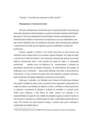 * Situação = Concluída, Em andamento ou Não iniciada 22
Planejamento e Contrato de Gestão
Para que o planejamento constitua base para o contrato de gestão é necessário que
tenha sido realizado de modo participativo e a partir de situações problemas identificadas
pelo grupo. É óbvio que independente da metodologia utilizada no planejamento uma
instituição pode estabelecer mecanismos de compromissos com seus trabalhadores, mas
aqui estamos falando de uma nova perspectiva de gestão, onde a tecnologia que configura
o conhecimento em saúde seja tão importante quanto às habilidades e atitudes dos
profissionais.
Contrato, segundo o Aurélio, é um acordo entre duas ou mais pessoas que
transferem entre si algum direito ou se sujeitam a alguma obrigação. No campo da saúde,
o conceito de Contrato de Gestão é o de instrumento utilizado para pactuar ou contratar
objetivos institucionais entre o ente executor das ações de saúde e o mantenedor
institucional, atuando como um dispositivo de monitoramento e avaliação do
desempenho institucional da entidade contratada e de aprimoramento das relações de
cooperação com o contratante . Apesar desta definição estar afeita à macro-processos
institucionais, ou seja, contratos de gestão entre entes federados e grandes instituições,
pode ser aplicado sem grandes adaptações aos processos acima citados.
Ainda que o conteúdo a ser abordado num Contrato de Gestão possa abranger
uma grande variedade de temas, vamos concentrar nossos argumentos e proposições nos
campos do objeto e sua tradução em objetivos e metas, a eficiência e eficácia gerenciais,
os controles e mecanismos de aferição e avaliação de resultados e o controle social.
Tendo como referência a rede básica de saúde, estamos nos referindo à co-
responsabilidade da equipe de uma unidade de produção (equipe de saúde da família ou
outro arranjo) e da gerência na implementação de ações visando determinados objetivos e
metas. Do conjunto dos micro-contratos emerge o contrato entre gestor municipal e
coordenações de unidades básicas.
22
Material utilizado pelos técnicos do DMPS/FCM/Unicamp, contribuição de Adail de Almeida Rollo.
 