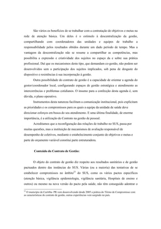 São vários os benefícios de se trabalhar com a contratação de objetivos e metas na
rede de atenção básica. Um deles é o estímulo à descentralização da gestão,
compartilhando com coordenadores das unidades e equipes de trabalho a
responsabilidade pelos resultados obtidos durante um dado período de tempo. Mas a
vantagem da descentralização não se resume a compartilhar as competências, mas
possibilita a expressão e criatividade dos sujeitos no espaço da e sobre sua prática
profissional. Daí que os mecanismos deste tipo, que demandam co-gestão, não podem ser
desenvolvidos sem a participação dos sujeitos implicados, sob pena de desgaste do
dispositivo e resistências à sua incorporação à gestão.
Outra possibilidade do contrato de gestão é a capacidade de orientar a agenda do
gestor/coordenador local, configurando espaços de gestão estratégica e atendimento as
intercorrências e problemas cotidianos. O insumo para a confecção desta agenda é, sem
dúvida, o plano operativo.
Instrumentos desta natureza facilitam a comunicação institucional, pois explicitam
as prioridades e os compromissos para os quais a equipe da unidade de saúde deve
direcionar esforços em busca do seu atendimento. E uma última finalidade, de enorme
importância, é a utilização do Contrato na gestão de pessoal.
Acreditamos que a reconfiguração das relações de trabalho no SUS, passa por
muitas questões, mas a instituição de mecanismos de avaliação responsável de
desempenho de coletivos, mediante o estabelecimento conjunto de objetivos e metas e
parte do orçamento variável constitui parte estruturadora.
Conteúdo do Contrato de Gestão:
O objeto do contrato de gestão diz respeito aos resultados sanitários e de gestão
pactuados dentro das instâncias do SUS. Várias (ou a maioria) das tentativas de se
estabelecer compromissos no âmbito23
do SUS, como os vários pactos específicos
(atenção básica, vigilância epidemiologia, vigilância sanitária, Hospitais de ensino e
outros) ou mesmo na nova versão do pacto pela saúde, não têm conseguido adentrar o
23
O município de Curitiba- PR vem desenvolvendo desde 2005 a prática do Têrmo de Compromisso com
as características do contrato de gestão, outras experiências vem surgindo no país.
 
