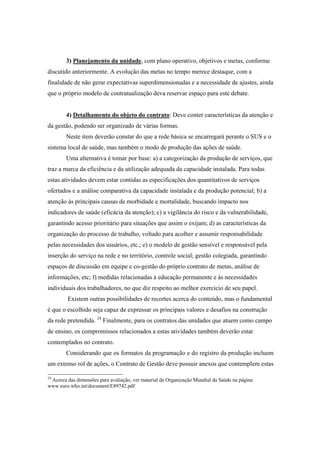 3) Planejamento da unidade, com plano operativo, objetivos e metas, conforme
discutido anteriormente. A evolução das metas no tempo merece destaque, com a
finalidade de não gerar expectativas superdimensionadas e a necessidade de ajustes, ainda
que o próprio modelo de contratualização deva reservar espaço para este debate.
4) Detalhamento do objeto do contrato: Deve conter características da atenção e
da gestão, podendo ser organizado de várias formas.
Neste item deverão constar do que a rede básica se encarregará perante o SUS e o
sistema local de saúde, mas também o modo de produção das ações de saúde.
Uma alternativa é tomar por base: a) a categorização da produção de serviços, que
traz a marca da eficiência e da utilização adequada da capacidade instalada. Para todas
estas atividades devem estar contidas as especificações dos quantitativos de serviços
ofertados e a análise comparativa da capacidade instalada e da produção potencial; b) a
atenção às principais causas de morbidade e mortalidade, buscando impacto nos
indicadores de saúde (eficácia da atenção); c) a vigilância do risco e da vulnerabilidade,
garantindo acesso prioritário para situações que assim o exijam; d) as características da
organização do processo de trabalho, voltado para acolher e assumir responsabilidade
pelas necessidades dos usuários, etc.; e) o modelo de gestão sensível e responsável pela
inserção do serviço na rede e no território, controle social; gestão colegiada, garantindo
espaços de discussão em equipe e co-gestão do próprio contrato de metas, análise de
informações, etc; f) medidas relacionadas à educação permanente e às necessidades
individuais dos trabalhadores, no que diz respeito ao melhor exercício de seu papel.
Existem outras possibilidades de recortes acerca do conteúdo, mas o fundamental
é que o escolhido seja capaz de expressar os principais valores e desafios na construção
da rede pretendida. 24
Finalmente, para os contratos das unidades que atuem como campo
de ensino, os compromissos relacionados a estas atividades também deverão estar
contemplados no contrato.
Considerando que os formatos da programação e do registro da produção incluem
um extenso rol de ações, o Contrato de Gestão deve possuir anexos que contemplem estas
24
Acerca das dimensões para avaliação, ver material da Organização Mundial da Saúde na página
www.euro.who.int/document/E89742.pdf
 