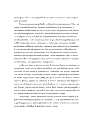 ter divulgação ampla e ser acompanhada pelo Conselho local de saúde e pelo Colegiado
gestor da unidade.
Um dos argumentos mais utilizados na defesa dos contratos dentro do SUS é a sua
potente capacidade de motivar e trazer para o estabelecimento de compromissos os
trabalhadores da saúde, devido ao componente de remuneração por desempenho, baseado
em mudanças nos processos de trabalho e impacto na melhoria dos resultados sanitários.
Do nosso ponto de vista, a resposta dos trabalhadores frente a incentivos econômicos é
um lado da história. O outro é o reconhecimento de que a trajetória da política de pessoal
no SUS tem deixado a desejar. Muitas vezes os profissionais exercem suas atividades
sem adequada qualificação para tal, com escassez de recursos e com poucas perspectivas
de crescimento e realização pessoais, sem falar nos níveis salariais problemáticos em
muitas realidades.Portanto, não é estranho , nem indesejável que a oferta de incentivos
econômicos possua capacidade de envolvimento e maior compromisso com o exercício
profissional. Mas se não agregarmos a este dispositivo as outras características da gestão,
haverá tendência a um esgotamento do efeito positivo.
Ainda neste caso, ao envolver-se parte dos recursos financeiros destinados ao
pagamento de pessoal em mecanismos de avaliação com capacidade de agregar e retirar
percentuais dos vencimentos é necessário que a instituição tome algumas precauções.
Uma delas é verificar a exeqüibilidade das metas e a outra é garantir apoio institucional,
nos moldes propostos por Campos (2000), para que o resultado final desejado possa ser
alcançado. Iniciada a prática da contratação de serviços e resultados entre dirigentes e
equipes de trabalhadores, haverá uma possibilidade de novos arranjos organizacionais,
mais flexíveis para dar conta de situações hoje de difícil solução, como por exemplo, a
atuação dos especialistas na retaguarda à rede básica, uma vez que a contratualização
deva ocorrer em todas as instâncias de uma determinada rede de saúde.
Concluindo, é sempre bom salientar, que uma defesa enfática de dispositivos de
gestão não os torna respostas para todos os problemas. O SUS ainda tem muito a evoluir
na gestão de pessoas e na qualificação da clínica. Os contratos de gestão são instrumentos
e visam atender a finalidade de qualificar a atenção à saúde.
 