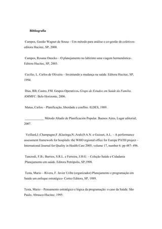 Bibliografia
Campos, Gastão Wagner de Sousa – Um método para análise e co-gestão de coletivos-
editora Hucitec, SP, 2000.
Campos, Rosana Onocko – O planejamento no labirinto uma viagem hermenêutica-.
Editora Hucitec, SP, 2003.
Cecilio, L. Carlos de Oliveira – Inventando a mudança na saúde. Editora Hucitec, SP,
1994.
Dias, RB; Castro, FM. Grupos Operativos. Grupo de Estudos em Saúde da Família.
AMMFC: Belo Horizonte, 2006.
Matus, Carlos – Planificação, liberdade e conflito. ILDES, 1989.
____________ Método Altadir de Planificación Popular. Buenos Aires, Lugar editorial;
2007.
Veillard,J.;Champagne,F.;Klazinga,N.;Arah,O.A.N. e Guisset, A.L. – A performance
assessment framework for hospitals: the WHO regional office for Europe PATH project –
International Journal for Quality in Health Care 2005; volume 17, number 6: pp 487- 496.
Tancredi, F.B.; Barrios, S.R.L. e Ferreira, J.H.G. – Coleção Saúde e Cidadania
:Planejamento em saúde. Editora Petrópolis, SP,1998.
Testa, Mario – Rivera, F. Javier Uribe (organizador) Planejamento e programação em
Saúde um enfoque estratégico- Cortez Editora, SP, 1989.
Testa, Mario – Pensamento estratégico e lógica da programação: o caso da Saúde. São
Paulo, Abrasco-Hucitec; 1995.
 