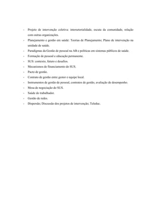 - Projeto de intervenção coletiva: intersetorialidade, escuta da comunidade, relação
com outras organizações.
- Planejamento e gestão em saúde: Teorias de Planejamento; Plano de intervenção na
unidade de saúde.
- Paradigmas da Gestão de pessoal na AB e políticas em sistemas públicos de saúde.
- Formação de pessoal e educação permanente.
- SUS: contexto, futuro e desafios.
- Mecanismos de financiamento do SUS.
- Pacto de gestão.
- Contrato de gestão entre gestor e equipe local.
- Instrumentos de gestão de pessoal, contratos de gestão, avaliação de desempenho.
- Mesa de negociação do SUS.
- Saúde do trabalhador.
- Gestão de redes.
- Dispersão; Discussão dos projetos de intervenção; Teleduc.
 